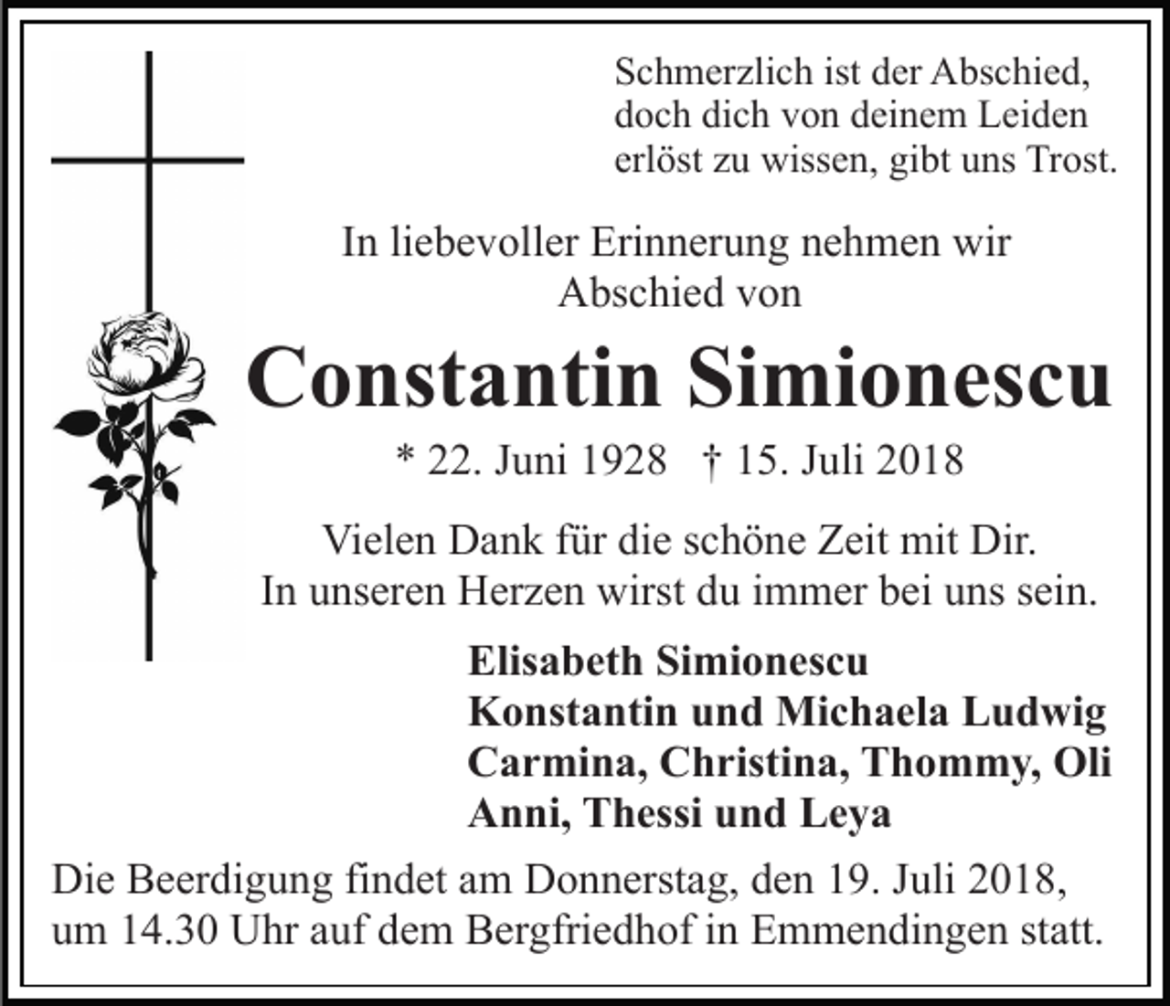 <p>Schmerzlich ist der Abschied,<br />doch dich von deinem Leiden<br />erlöst zu wissen, gibt uns Trost.</p><p>In liebevoller Erinnerung nehmen wir<br />Abschied von</p><p>Constantin Simionescu<br />* 22. Juni 1928 † 15. Juli 2018<br />Vielen Dank für die schöne Zeit mit Dir.<br />In unseren Herzen wirst du immer bei uns sein.<br />Elisabeth Simionescu<br />Konstantin und Michaela Ludwig<br />Carmina, Christina, Thommy, Oli<br />Anni, Thessi und Leya<br />Die Beerdigung findet am Donnerstag, den 19. Juli 2018,<br />um 14.30 Uhr auf dem Bergfriedhof in Emmendingen statt.</p>