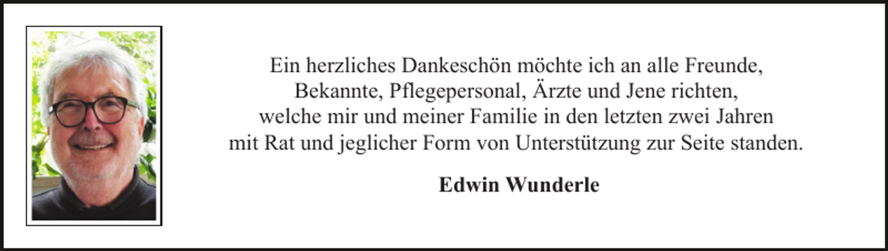 <p>Ein herzliches Dankeschön möchte ich an alle Freunde,<br />Bekannte, Pflegepersonal, Ärzte und Jene richten,<br />welche mir und meiner Familie in den letzten zwei Jahren<br />mit Rat und jeglicher Form von Unterstützung zur Seite standen.<br />Edwin Wunderle</p>