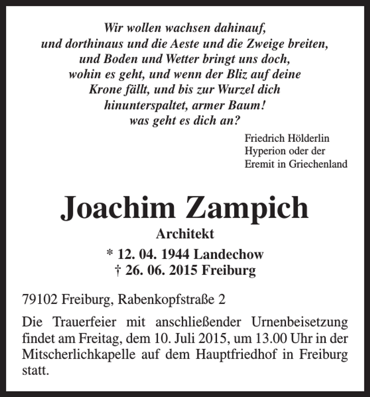<p>Wir wollen wachsen dahinauf,<br />und dorthinaus und die Aeste und die Zweige breiten,<br />und Boden und Wetter bringt uns doch,<br />wohin es geht, und wenn der Bliz auf deine<br />Krone fällt, und bis zur Wurzel dich<br />hinunterspaltet, armer Baum!<br />was geht es dich an?<br />Friedrich Hölderlin<br />Hyperion oder der<br />Eremit in Griechenland</p><p>Joachim Zampich<br />Architekt<br />* 12. 04. 1944 Landechow<br />† 26. 06. 2015 Freiburg</p><p>79102 Freiburg, Rabenkopfstraße 2<br />Die Trauerfeier mit anschließender Urnenbeisetzung<br />­findet am Freitag, dem 10. Juli 2015, um 13.00 Uhr in der<br />Mitscherlichkapelle auf dem Hauptfriedhof in Freiburg<br />statt.</p>
