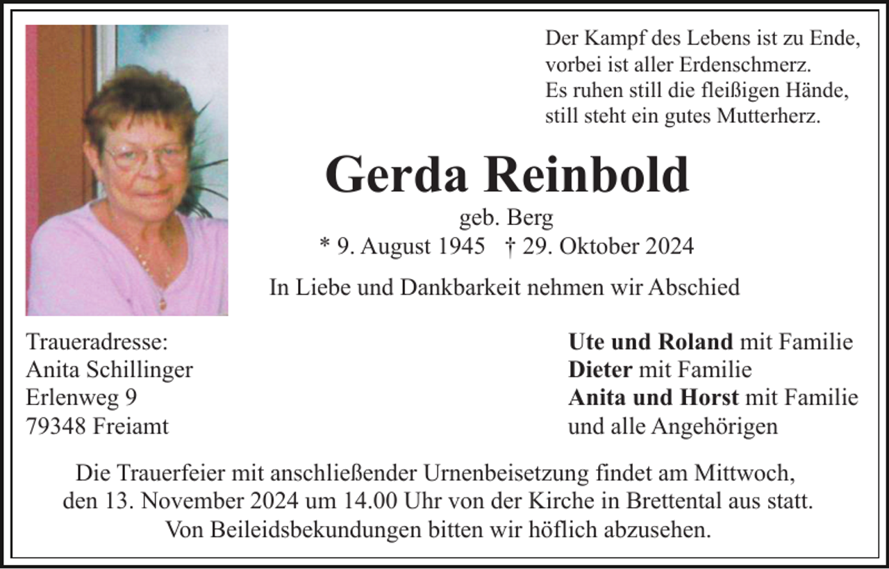<p>Der Kampf des Lebens ist zu Ende,<br />vorbei ist aller Erdenschmerz.<br />Es ruhen still die fleißigen Hände,<br />still steht ein gutes Mutterherz.</p><p>Gerda Reinbold</p><p>geb. Berg<br />* 9. August 1945 † 29. Oktober 2024<br />In Liebe und Dankbarkeit nehmen wir Abschied<br />Traueradresse:<br />Anita Schillinger<br />Erlenweg 9<br />79348 Freiamt</p><p>Ute und Roland mit Familie<br />Dieter mit Familie<br />Anita und Horst mit Familie<br />und alle Angehörigen</p><p>Die Trauerfeier mit anschließender Urnenbeisetzung findet am Mittwoch,<br />den 13. November 2024 um 14.00 Uhr von der Kirche in Brettental aus statt.<br />Von Beileidsbekundungen bitten wir höflich abzusehen.</p>