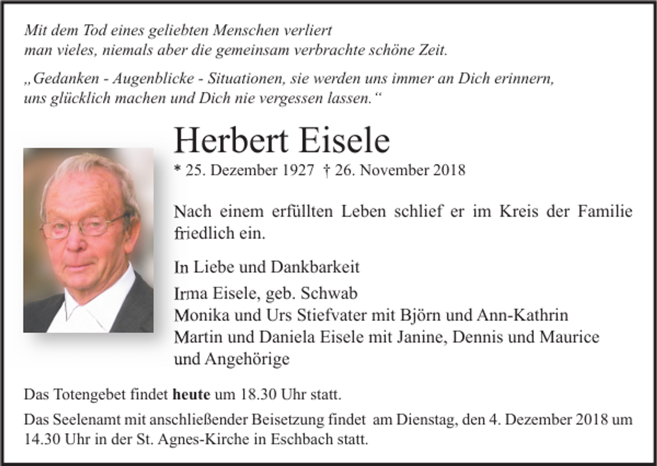 <p>Mit dem Tod eines geliebten Menschen verliert<br />man vieles, niemals aber die gemeinsam verbrachte schöne Zeit.<br />„Gedanken - Augenblicke - Situationen, sie werden uns immer an Dich erinnern,<br />uns glücklich machen und Dich nie vergessen lassen.“</p><p>Herbert Eisele</p><p>* 25. Dezember 1927 † 26. November 2018</p><p>Nach einem erfüllten Leben schlief er im Kreis der Familie<br />friedlich ein.<br />In Liebe und Dankbarkeit<br />Irma Eisele, geb. Schwab<br />Monika und Urs Stiefvater mit Björn und Ann-Kathrin<br />Martin und Daniela Eisele mit Janine, Dennis und Maurice<br />und Angehörige<br />Das Totengebet findet heute um 18.30 Uhr statt.<br />Das Seelenamt mit anschließender Beisetzung findet am Dienstag, den 4. Dezember 2018 um<br />14.30 Uhr in der St. Agnes-Kirche in Eschbach statt.</p>