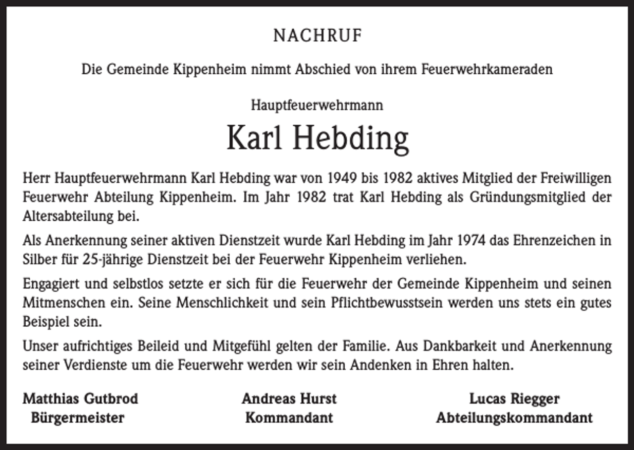 <p>NACHRUF<br />Die Gemeinde Kippenheim nimmt Abschied von ihrem Feuerwehrkameraden<br />Hauptfeuerwehrmann</p><p>Karl Hebding<br />Herr Hauptfeuerwehrmann Karl Hebding war von 1949 bis 1982 aktives Mitglied der Freiwilligen<br />Feuerwehr Abteilung Kippenheim. Im Jahr 1982 trat Karl Hebding als Gründungsmitglied der<br />Altersabteilung bei.<br />Als Anerkennung seiner aktiven Dienstzeit wurde Karl Hebding im Jahr 1974 das Ehrenzeichen in<br />Silber für 25-jährige Dienstzeit bei der Feuerwehr Kippenheim verliehen.<br />Engagiert und selbstlos setzte er sich für die Feuerwehr der Gemeinde Kippenheim und seinen<br />Mitmenschen ein. Seine Menschlichkeit und sein Pflichtbewusstsein werden uns stets ein gutes<br />Beispiel sein.<br />Unser aufrichtiges Beileid und Mitgefühl gelten der Familie. Aus Dankbarkeit und Anerkennung<br />seiner Verdienste um die Feuerwehr werden wir sein Andenken in Ehren halten.<br />Matthias Gutbrod<br />Bürgermeister</p><p>Andreas Hurst<br />Kommandant</p><p>Lucas Riegger<br />Abteilungskommandant</p>