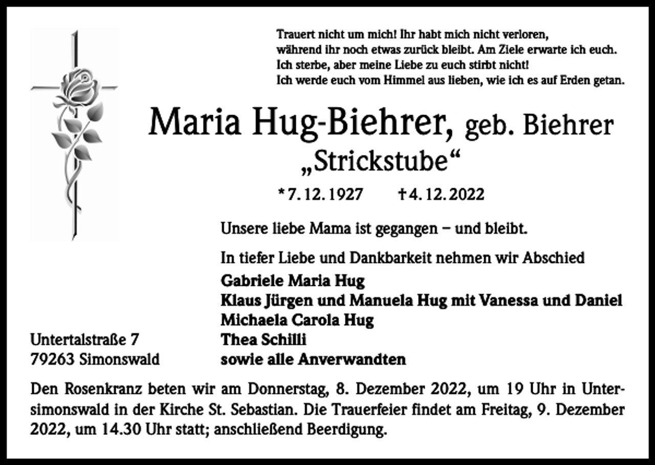 <p>Trauert nicht um mich! Ihr habt mich nicht verloren,<br />während ihr noch etwas zurück bleibt. Am Ziele erwarte ich euch.<br />Ich sterbe, aber meine Liebe zu euch stirbt nicht!<br />Ich werde euch vom Himmel aus lieben, wie ich es auf Erden getan.</p><p>Maria Hug-Biehrer, geb. Biehrer<br />„Strickstube“</p><p>* 7. 12. 1927 † 4. 12. 2022<br />Unsere liebe Mama ist gegangen – und bleibt.</p><p>Untertalstraße 9263 Simonswald</p><p>In tiefer Liebe und Dankbarkeit nehmen wir Abschied<br />Gabriele Maria Hug<br />Klaus Jürgen und Manuela Hug mit Vanessa und Daniel<br />Michaela Carola Hug<br />Thea Schilli<br />sowie alle Anverwandten</p><p>Den Rosenkranz beten wir am Donnerstag, 8. Dezember 2022, um 19 Uhr in Untersimonswald in der Kirche St. Sebastian. Die Trauerfeier findet am Freitag, 9. Dezember<br />2022, um 14.30 Uhr statt; anschließend Beerdigung.</p>