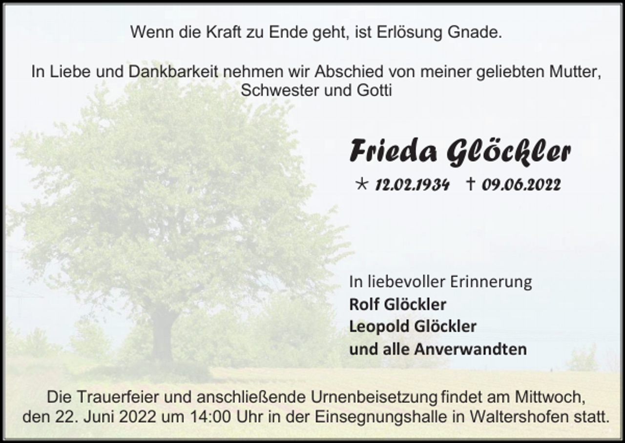 <p>Wenn die Kraft zu Ende geht, ist Erlösung Gnade.<br />In Liebe und Dankbarkeit nehmen wir Abschied von meiner geliebten Mutter,<br />Schwester und Gotti</p><p>Frieda Glöckler<br /> 12.02.1934  09.06.2022</p><p>In liebevoller Erinnerung<br />Rolf Glöckler<br />Leopold Glöckler<br />und alle Anverwandten<br />Die Trauerfeier und anschließende Urnenbeisetzung findet am Mittwoch,<br />den 22. Juni 2022 um 14:00 Uhr in der Einsegnungshalle in Waltershofen statt.</p>