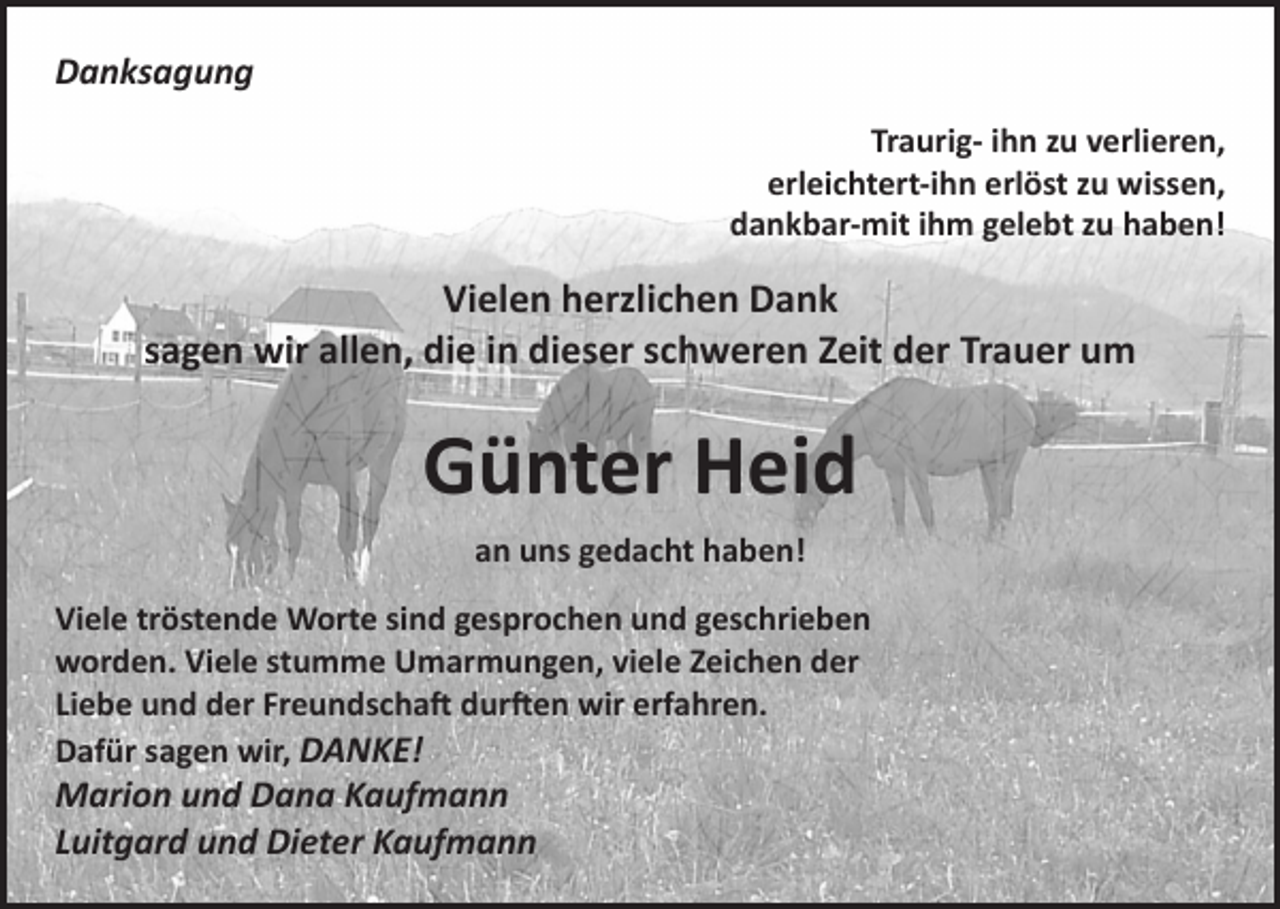 <p>Danksagung<br />Traurig- ihn zu verlieren,<br />erleichtert-ihn erlöst zu wissen,<br />dankbar-mit ihm gelebt zu haben!</p><p>Vielen herzlichen Dank<br />sagen wir allen, die in dieser schweren Zeit der Trauer um</p><p>Günter Heid<br />an uns gedacht haben!<br />Viele tröstende Worte sind gesprochen und geschrieben<br />worden. Viele stumme Umarmungen, viele Zeichen der<br />Liebe und der Freundschaft durften wir erfahren.<br />Dafür sagen wir, DANKE!</p><p>Marion und Dana Kaufmann<br />Luitgard und Dieter Kaufmann</p>