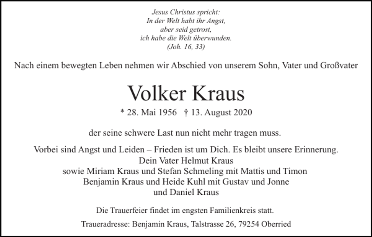 <p>Jesus Christus spricht:<br />In der Welt habt ihr Angst,<br />aber seid getrost,<br />ich habe die Welt überwunden.<br />(Joh. 16, 33)</p><p>Nach einem bewegten Leben nehmen wir Abschied von unserem Sohn, Vater und Großvater</p><p>Volker Kraus<br />* 28. Mai 1956 † 13. August 2020<br />der seine schwere Last nun nicht mehr tragen muss.<br />Vorbei sind Angst und Leiden – Frieden ist um Dich. Es bleibt unsere Erinnerung.<br />Dein Vater Helmut Kraus<br />sowie Miriam Kraus und Stefan Schmeling mit Mattis und Timon<br />Benjamin Kraus und Heide Kuhl mit Gustav und Jonne<br />und Daniel Kraus<br />Die Trauerfeier findet im engsten Familienkreis statt.<br />Traueradresse: Benjamin Kraus, Talstrasse 26, 79254 Oberried</p>
