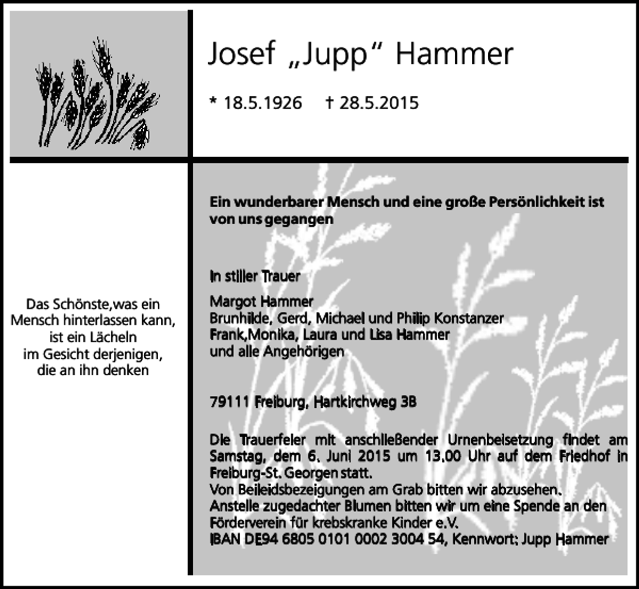 <p>Josef „Jupp“ Hammer<br />* 18.5.1926</p><p>† 28.5.2015</p><p>Ein wunderbarer Mensch und eine große Persönlichkeit ist<br />von uns gegangen</p><p>In stiller Trauer<br />Das Schönste,was ein<br />Mensch hinterlassen kann,<br />ist ein Lächeln<br />im Gesicht derjenigen,<br />die an ihn denken</p><p>Margot Hammer<br />Brunhilde, Gerd, Michael und Philip Konstanzer<br />Frank,Monika, Laura und Lisa Hammer<br />und alle Angehörigen<br />79111 Freiburg, Hartkirchweg 3B<br />Die Trauerfeier mit anschließender Urnenbeisetzung findet am<br />Samstag, dem 6. Juni 2015 um 13.00 Uhr auf dem Friedhof in<br />Freiburg-St. Georgen statt.<br />Von Beileidsbezeigungen am Grab bitten wir abzusehen.<br />Anstelle zugedachter Blumen bitten wir um eine Spende an den<br />Förderverein für krebskranke Kinder e.V.<br />IBAN DE94 6805 0101 0002 3004 54, Kennwort: Jupp Hammer</p>