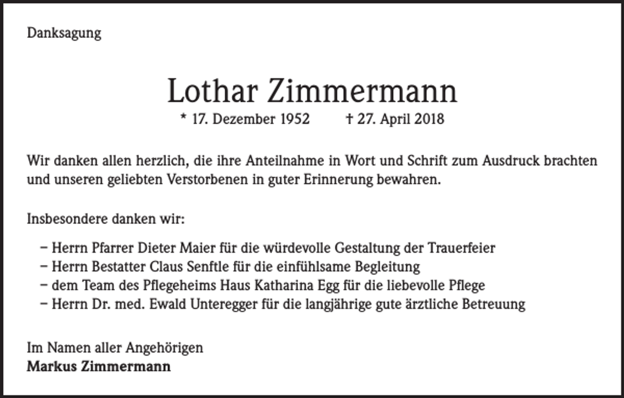 <p>Danksagung</p><p>Lothar Zimmermann<br />* 17. Dezember 1952</p><p>† 27. April 2018</p><p>Wir danken allen herzlich, die ihre Anteilnahme in Wort und Schrift zum Ausdruck brachten<br />und unseren geliebten Verstorbenen in guter Erinnerung bewahren.<br />Insbesondere danken wir:<br />– Herrn Pfarrer Dieter Maier für die würdevolle Gestaltung der Trauerfeier<br />– Herrn Bestatter Claus Senftle für die einfühlsame Begleitung<br />– dem Team des Pflegeheims Haus Katharina Egg für die liebevolle Pflege<br />– Herrn Dr. med. Ewald Unteregger für die langjährige gute ärztliche Betreuung<br />Im Namen aller Angehörigen<br />Markus Zimmermann</p>