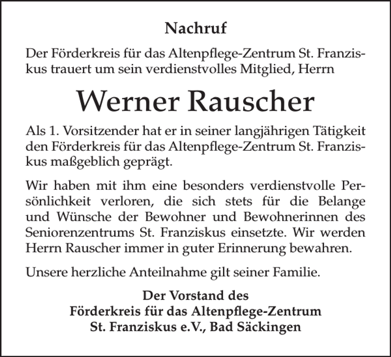 <p>Nachruf<br />Der Förderkreis für das Altenpflege-Zentrum St. Franziskus trauert um sein verdienstvolles Mitglied, Herrn</p><p>Werner Rauscher<br />Als 1. Vorsitzender hat er in seiner langjährigen Tätigkeit<br />den Förderkreis für das Altenpflege-Zentrum St. Franziskus maßgeblich geprägt.<br />Wir haben mit ihm eine besonders verdienstvolle Persönlichkeit verloren, die sich stets für die Belange<br />und Wünsche der Bewohner und Bewohnerinnen des<br />Seniorenzentrums St. Franziskus einsetzte. Wir werden<br />Herrn Rauscher immer in guter Erinnerung bewahren.<br />Unsere herzliche Anteilnahme gilt seiner Familie.<br />Der Vorstand des<br />Förderkreis für das Altenpflege-Zentrum<br />St. Franziskus e.V., Bad Säckingen</p>