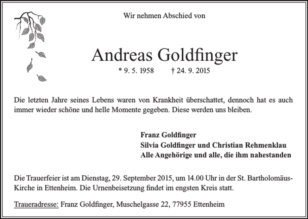 <p>Wir nehmen Abschied von</p><p>Andreas Goldfinger<br />* 9. 5. 1958</p><p>† 24. 9. 2015</p><p>Die letzten Jahre seines Lebens waren von Krankheit überschattet, dennoch hat es auch<br />­immer wieder schöne und helle Momente gegeben. Diese werden uns bleiben.</p><p>Franz Goldfinger<br />Silvia Goldfinger und Christian Rehmenklau<br />Alle Angehörige und alle, die ihm nahestanden</p><p>Die Trauerfeier ist am Dienstag, 29. September 2015, um 14.00 Uhr in der St. BartholomäusKirche in Ettenheim. Die Urnenbeisetzung findet im engsten Kreis statt.<br />Traueradresse: Franz Goldfinger, Muschelgasse 22, 77955 Ettenheim</p>