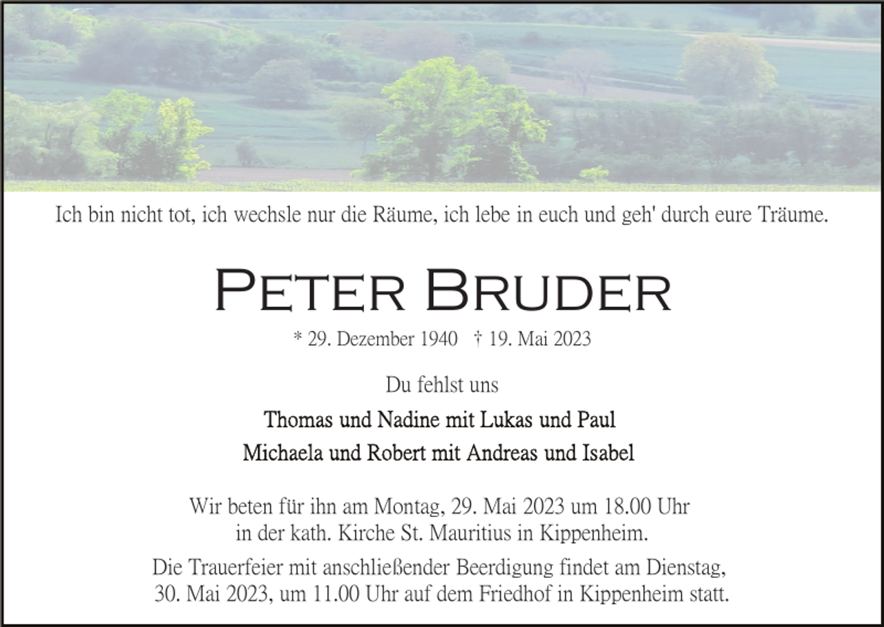 <p>Ich bin nicht tot, ich wechsle nur die Räume, ich lebe in euch und geh' durch eure Träume.</p><p>Peter Bruder<br />* 29. Dezember 1940 19. Mai 2023</p><p>Du fehlst uns</p><p>Wir beten für ihn am Montag, 29. Mai 2023 um 18.00 Uhr<br />in der kath. Kirche St. Mauritius in Kippenheim.<br />Die Trauerfeier mit anschließender Beerdigung findet am Dienstag,<br />30. Mai 2023, um 11.00 Uhr auf dem Friedhof in Kippenheim statt.</p>
