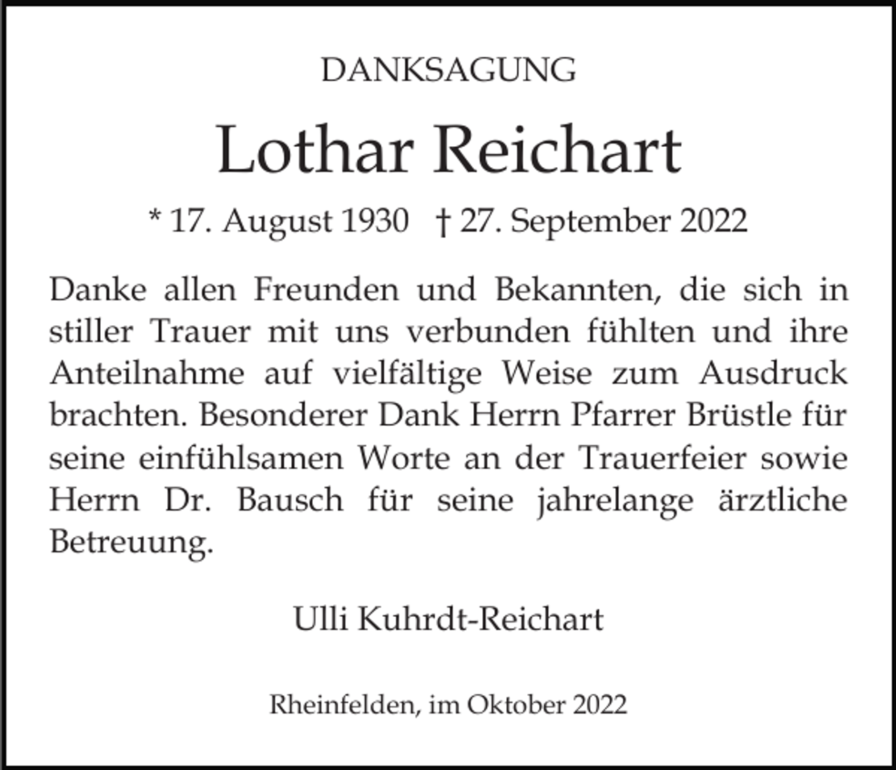 <p>DANKSAGUNG</p><p>Lothar Reichart<br />* 17. August 1930 † 27. September 2022<br />Danke allen Freunden und Bekannten, die sich in<br />stiller Trauer mit uns verbunden fühlten und ihre<br />Anteilnahme auf vielfältige Weise zum Ausdruck<br />brachten. Besonderer Dank Herrn Pfarrer Brüstle für<br />seine einfühlsamen Worte an der Trauerfeier sowie<br />Herrn Dr. Bausch für seine jahrelange ärztliche<br />Betreuung.<br />Ulli Kuhrdt-Reichart<br />Rheinfelden, im Oktober 2022</p>