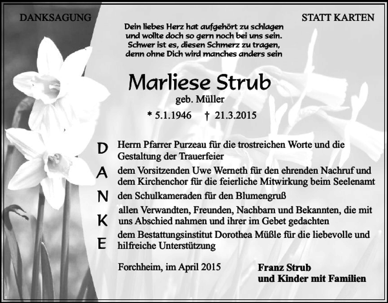 <p>DANKSAGUNG</p><p>Dein liebes Herz hat aufgehört zu schlagen<br />und wollte doch so gern noch bei uns sein.<br />Schwer ist es, diesen Schmerz zu tragen,<br />denn ohne Dich wird manches anders sein</p><p>STATT KARTEN</p><p>Marliese Strub<br />geb. Müller</p><p>* 5.1.1946</p><p>D<br />A<br />N<br />K<br />E</p><p>† 21.3.2015</p><p>Herrn Pfarrer Purzeau für die trostreichen Worte und die<br />Gestaltung der Trauerfeier<br />dem Vorsitzenden Uwe Werneth für den ehrenden Nachruf und<br />dem Kirchenchor für die feierliche Mitwirkung beim Seelenamt<br />den Schulkameraden für den Blumengruß<br />allen Verwandten, Freunden, Nachbarn und Bekannten, die mit<br />uns Abschied nahmen und ihrer im Gebet gedachten<br />dem Bestattungsinstitut Dorothea Müßle für die liebevolle und<br />hilfreiche Unterstützung<br />Forchheim, im April 2015</p><p>Franz Strub<br />und Kinder mit Familien</p>