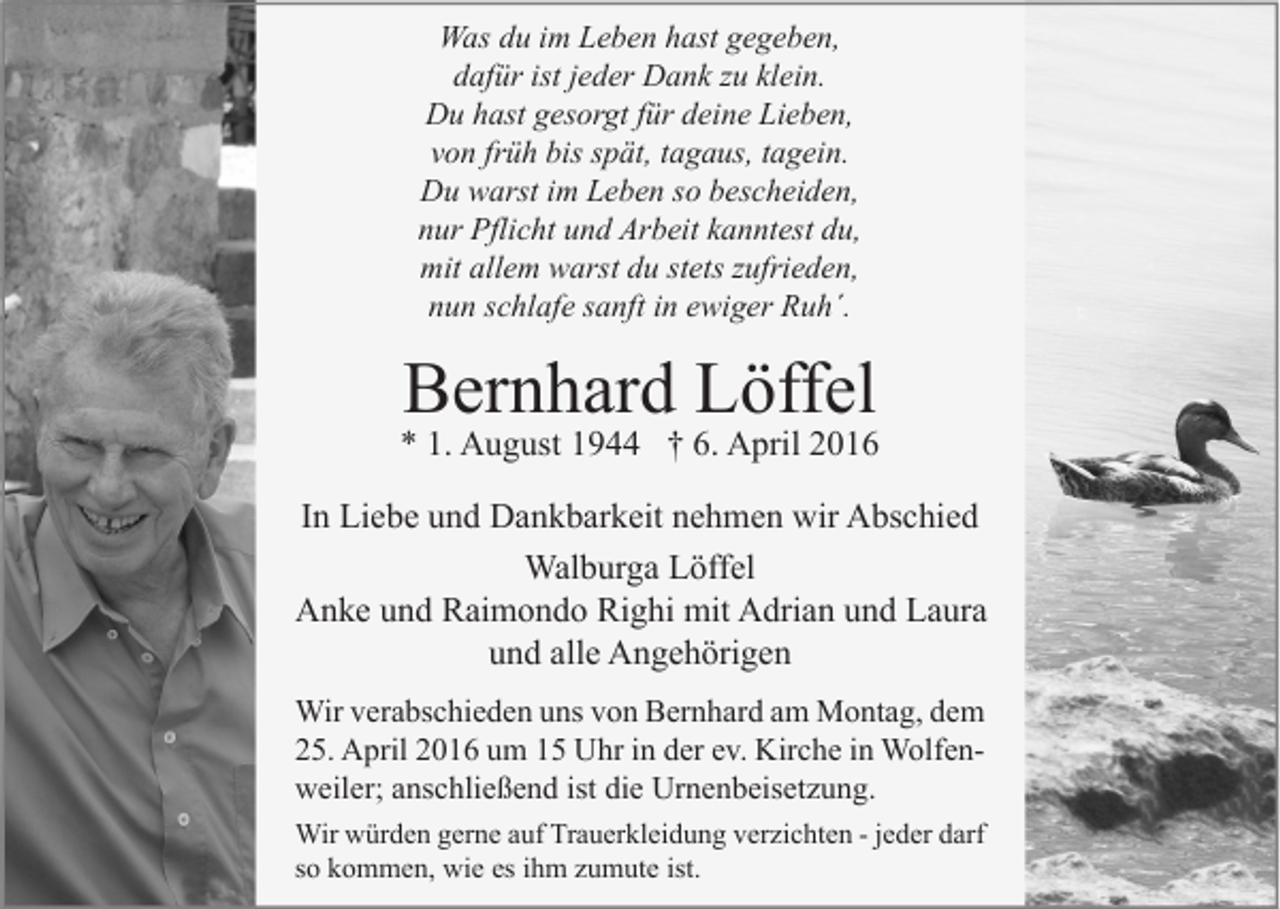 <p>Was du im Leben hast gegeben,<br />dafür ist jeder Dank zu klein.<br />Du hast gesorgt für deine Lieben,<br />von früh bis spät, tagaus, tagein.<br />Du warst im Leben so bescheiden,<br />nur Pflicht und Arbeit kanntest du,<br />mit allem warst du stets zufrieden,<br />nun schlafe sanft in ewiger Ruh´.</p><p>Bernhard Löffel</p><p>* 1. August 1944 † 6. April 2016<br />In Liebe und Dankbarkeit nehmen wir Abschied<br />Walburga Löffel<br />Anke und Raimondo Righi mit Adrian und Laura<br />und alle Angehörigen<br />Wir verabschieden uns von Bernhard am Montag, dem<br />25. April 2016 um 15 Uhr in der ev. Kirche in Wolfenweiler; anschließend ist die Urnenbeisetzung.<br />Wir würden gerne auf Trauerkleidung verzichten - jeder darf<br />so kommen, wie es ihm zumute ist.</p>