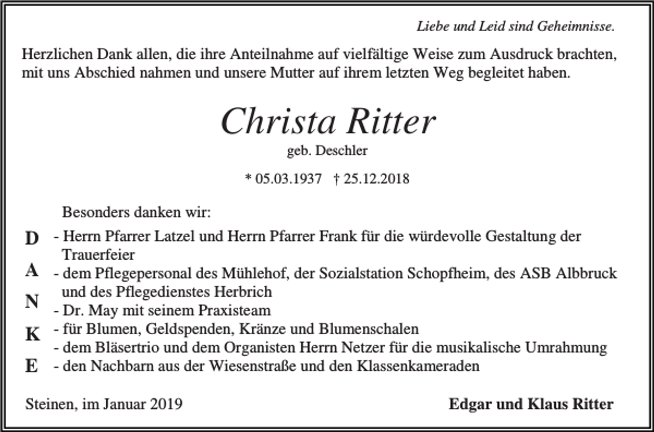 <p>Liebe und Leid sind Geheimnisse.</p><p>Herzlichen Dank allen, die ihre Anteilnahme auf vielfältige Weise zum Ausdruck brachten,<br />mit uns Abschied nahmen und unsere Mutter auf ihrem letzten Weg begleitet haben.</p><p>Christa Ritter<br />geb. Deschler<br />* 05.03.1937 † 25.12.2018</p><p>D<br />A<br />N<br />K<br />E</p><p>Besonders danken wir:<br />- Herrn Pfarrer Latzel und Herrn Pfarrer Frank für die würdevolle Gestaltung der<br />Trauerfeier<br />- dem Pflegepersonal des Mühlehof, der Sozialstation Schopfheim, des ASB Albbruck<br />und des Pflegedienstes Herbrich<br />- Dr. May mit seinem Praxisteam<br />- für Blumen, Geldspenden, Kränze und Blumenschalen<br />- dem Bläsertrio und dem Organisten Herrn Netzer für die musikalische Umrahmung<br />- den Nachbarn aus der Wiesenstraße und den Klassenkameraden</p><p>Steinen, im Januar 2019</p><p>Edgar und Klaus Ritter</p>