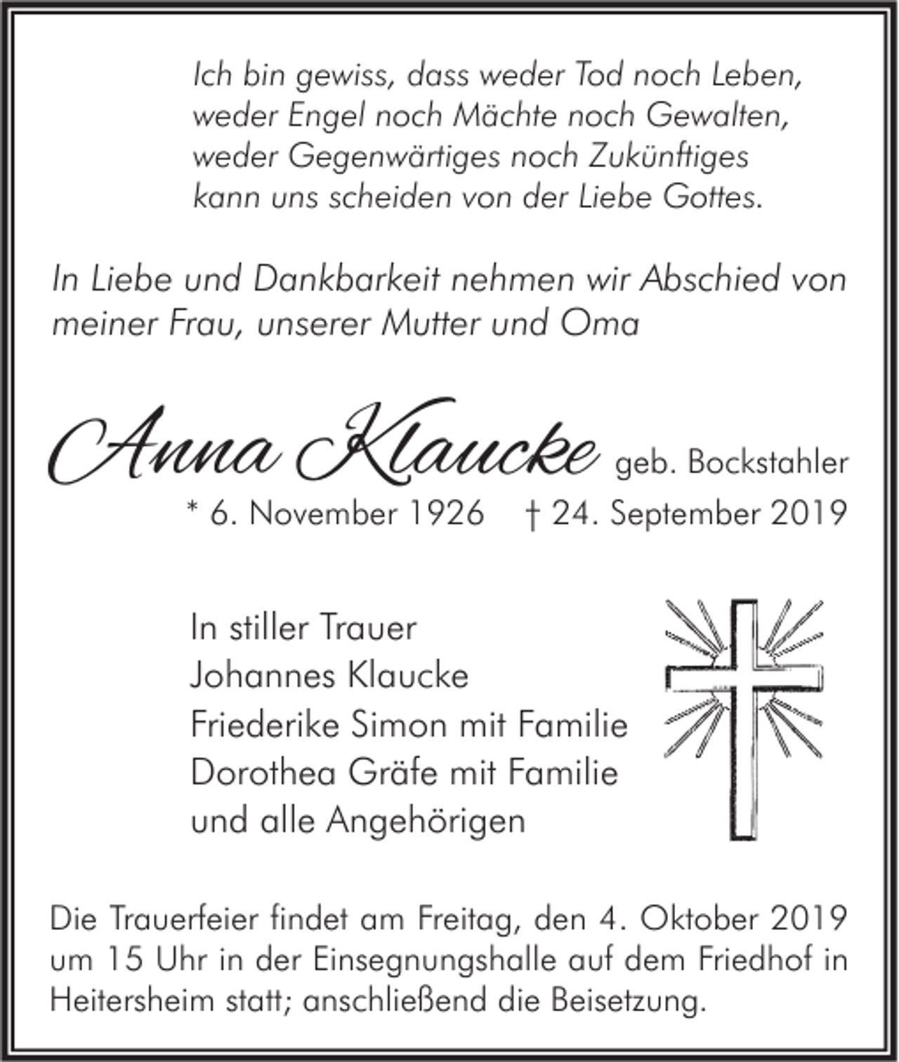 <p>Ich bin gewiss, dass weder Tod noch Leben,<br />weder Engel noch Mächte noch Gewalten,<br />weder Gegenwärtiges noch Zukünftiges<br />kann uns scheiden von der Liebe Gottes.</p><p>In Liebe und Dankbarkeit nehmen wir Abschied von<br />meiner Frau, unserer Mutter und Oma</p><p>Anna Klaucke<br />* 6. November 1926</p><p>geb. Bockstahler<br />† 24. September 2019</p><p>In stiller Trauer<br />Johannes Klaucke<br />Friederike Simon mit Familie<br />Dorothea Gräfe mit Familie<br />und alle Angehörigen<br />Die Trauerfeier findet am Freitag, den 4. Oktober 2019<br />um 15 Uhr in der Einsegnungshalle auf dem Friedhof in<br />Heitersheim statt; anschließend die Beisetzung.</p>