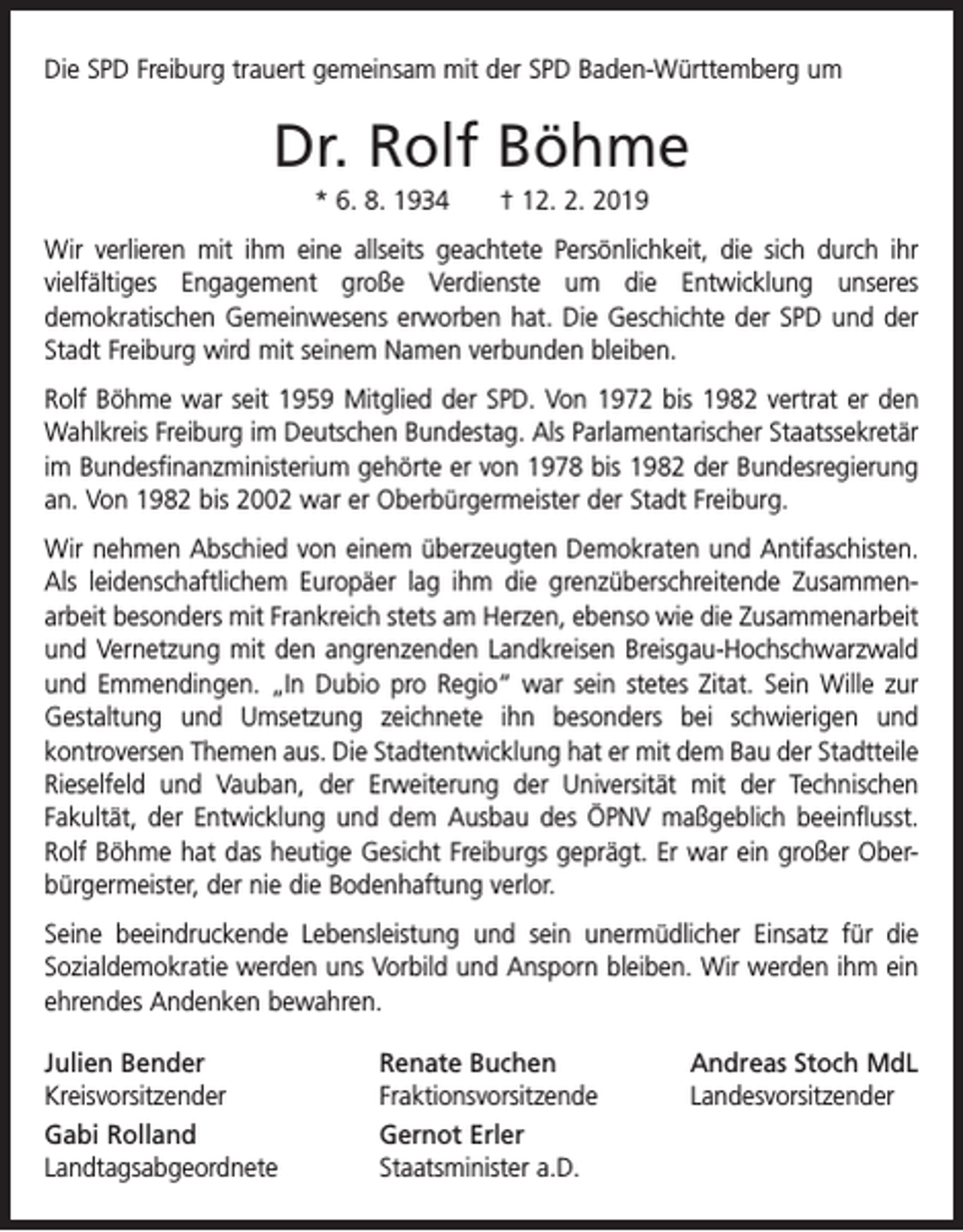 <p>Die SPD Freiburg trauert gemeinsam mit der SPD Baden-Württemberg um</p><p>Dr. Rolf Böhme<br />* 6. 8. 1934 † 12. 2. 2019<br />Wir verlieren mit ihm eine allseits geachtete Persönlichkeit, die sich durch ihr<br />vielfältiges Engagement große Verdienste um die Entwicklung unseres<br />­<br />demo­kratischen Gemeinwesens erworben hat. Die Geschichte der SPD und der<br />Stadt Freiburg wird mit seinem Namen verbunden bleiben.<br />Rolf Böhme war seit 1959 Mitglied der SPD. Von 1972 bis 1982 vertrat er den<br />Wahlkreis Freiburg im Deutschen Bundestag. Als Parlamentarischer Staatssekretär<br />im Bundesfinanzministerium gehörte er von 1978 bis 1982 der Bundesregierung<br />an. Von 1982 bis 2002 war er Oberbürgermeister der Stadt Freiburg.<br />Wir nehmen Abschied von einem überzeugten Demokraten und Antifaschisten.<br />Als leidenschaftlichem Europäer lag ihm die grenzüberschreitende Zusammen­<br />arbeit besonders mit Frankreich stets am Herzen, ebenso wie die Zusammenarbeit<br />und Vernetzung mit den angrenzenden Landkreisen Breisgau-Hochschwarzwald<br />und Emmendingen. „In Dubio pro Regio“ war sein stetes Zitat. Sein Wille zur<br />Gestaltung und Umsetzung zeichnete ihn besonders bei schwierigen und<br />­kontroversen Themen aus. Die Stadtentwicklung hat er mit dem Bau der Stadt­teile<br />Rieselfeld und Vauban, der Erweiterung der Universität mit der Technischen<br />­<br />­Fakultät, der Entwicklung und dem Ausbau des ÖPNV maßgeblich beeinflusst.<br />Rolf Böhme hat das heutige Gesicht Freiburgs geprägt. Er war ein großer Oberbürgermeister, der nie die Bodenhaftung verlor.<br />Seine beeindruckende Lebensleistung und sein unermüdlicher Einsatz für die<br />Sozial­demokratie werden uns Vorbild und Ansporn bleiben. Wir werden ihm ein<br />ehrendes Andenken bewahren.<br />Julien Bender<br />Kreisvorsitzender<br />Gabi Rolland<br />Landtagsabgeordnete</p><p>Renate Buchen<br />Fraktionsvorsitzende<br />Gernot Erler<br />Staatsminister a.D.</p><p>Andreas Stoch MdL<br />Landesvorsitzender</p>