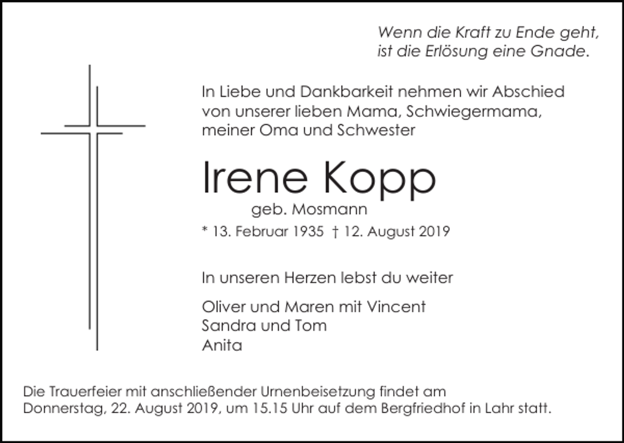 <p>Wenn die Kraft zu Ende geht,<br />ist die Erlösung eine Gnade.<br />In Liebe und Dankbarkeit nehmen wir Abschied<br />von unserer lieben Mama, Schwiegermama,<br />meiner Oma und Schwester</p><p>Irene Kopp<br />geb. Mosmann<br />* 13. Februar 1935 † 12. August 2019</p><p>In unseren Herzen lebst du weiter<br />Oliver und Maren mit Vincent<br />Sandra und Tom<br />Anita<br />Die Trauerfeier mit anschließender Urnenbeisetzung findet am<br />Donnerstag, 22. August 2019, um 15.15 Uhr auf dem Bergfriedhof in Lahr statt.</p>