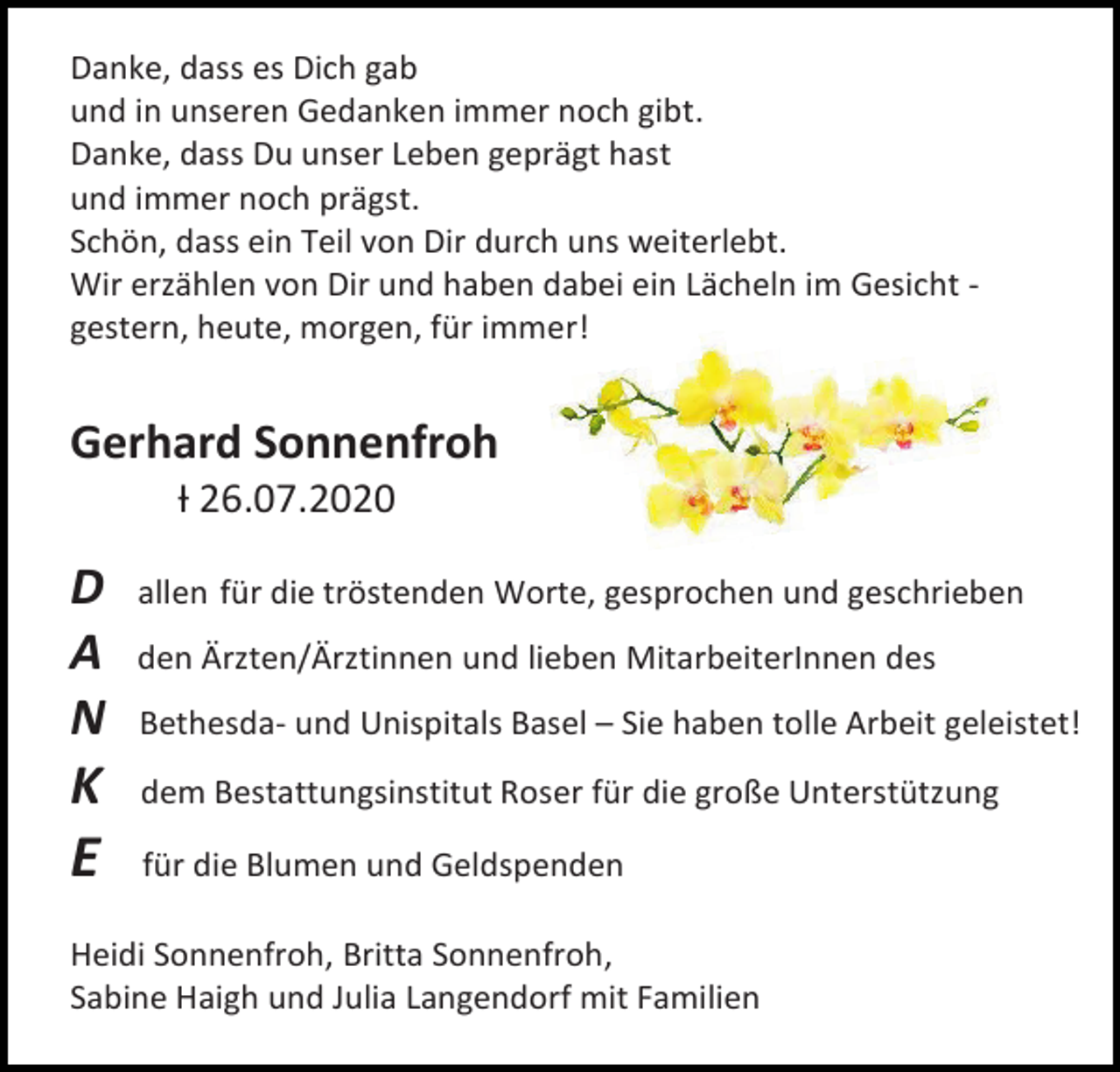 <p>Danke, dass es Dich gab<br />und in unseren Gedanken immer noch gibt.<br />Danke, dass Du unser Leben geprägt hast<br />und immer noch prägst.<br />Schön, dass ein Teil von Dir durch uns weiterlebt.<br />Wir erzählen von Dir und haben dabei ein Lächeln im Gesicht gestern, heute, morgen, für immer!</p><p>Gerhard Sonnenfroh<br />Ɨ 26.07.2020</p><p>D<br />A<br />N</p><p>den Ärzten/Ärztinnen und lieben MitarbeiterInnen des</p><p>K</p><p>dem Bestattungsinstitut Roser für die große Unterstützung</p><p>E</p><p>für die Blumen und Geldspenden</p><p>allen für die tröstenden Worte, gesprochen und geschrieben</p><p>Bethesda- und Unispitals Basel – Sie haben tolle Arbeit geleistet!</p><p>Heidi Sonnenfroh, Britta Sonnenfroh,<br />Sabine Haigh und Julia Langendorf mit Familien</p>
