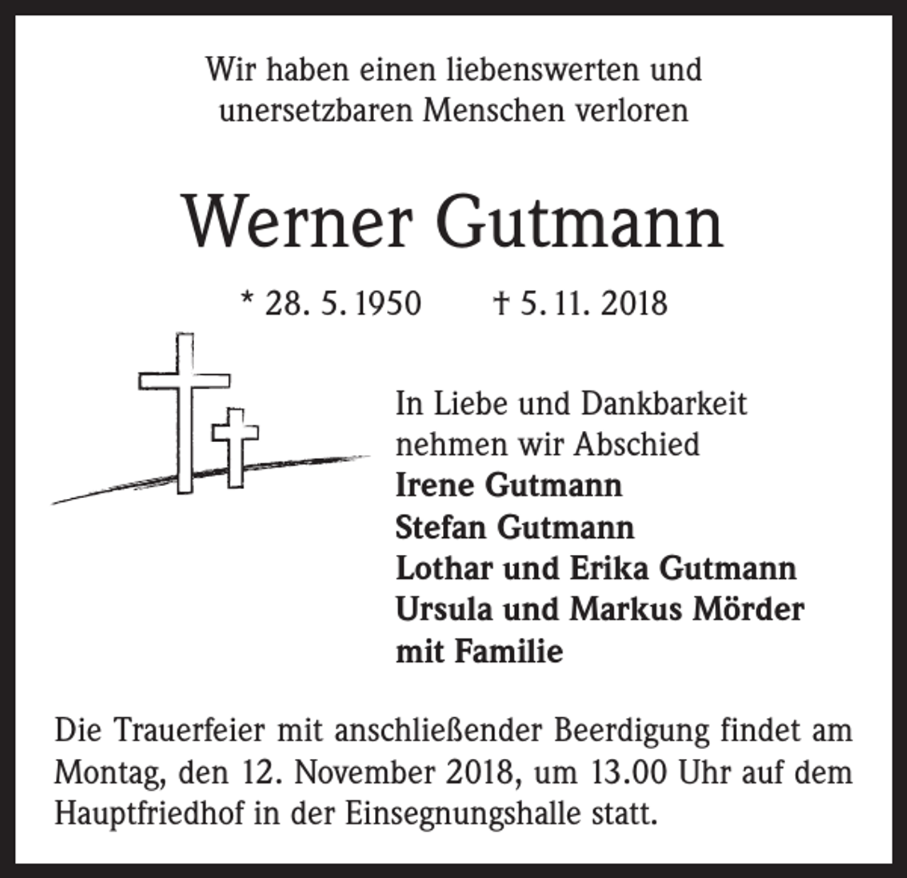 <p>Wir haben einen liebenswerten und<br />unersetzbaren Menschen verloren</p><p>Werner Gutmann<br />* 28. 5. 1950 † 5. 11. 2018<br />In Liebe und Dankbarkeit<br />nehmen wir Abschied<br />Irene Gutmann<br />Stefan Gutmann<br />Lothar und Erika Gutmann<br />Ursula und Markus Mörder<br />mit Familie<br />Die Trauerfeier mit anschließender Beerdigung findet am<br />Montag, den 12. November 2018, um 13.00 Uhr auf dem<br />Hauptfriedhof in der Einsegnungshalle statt.</p>