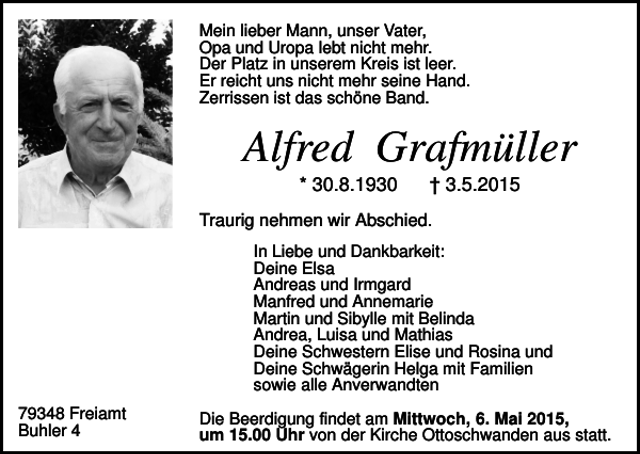 <p>Mein lieber Mann, unser Vater,<br />Opa und Uropa lebt nicht mehr.<br />Der Platz in unserem Kreis ist leer.<br />Er reicht uns nicht mehr seine Hand.<br />Zerrissen ist das schöne Band.</p><p>Alfred Grafmüller<br />* 30.8.1930</p><p>† 3.5.2015</p><p>Traurig nehmen wir Abschied.<br />In Liebe und Dankbarkeit:<br />Deine Elsa<br />Andreas und Irmgard<br />Manfred und Annemarie<br />Martin und Sibylle mit Belinda<br />Andrea, Luisa und Mathias<br />Deine Schwestern Elise und Rosina und<br />Deine Schwägerin Helga mit Familien<br />sowie alle Anverwandten<br />79348 Freiamt<br />Buhler 4</p><p>Die Beerdigung findet am Mittwoch, 6. Mai 2015,<br />um 15.00 Uhr von der Kirche Ottoschwanden aus statt.</p>