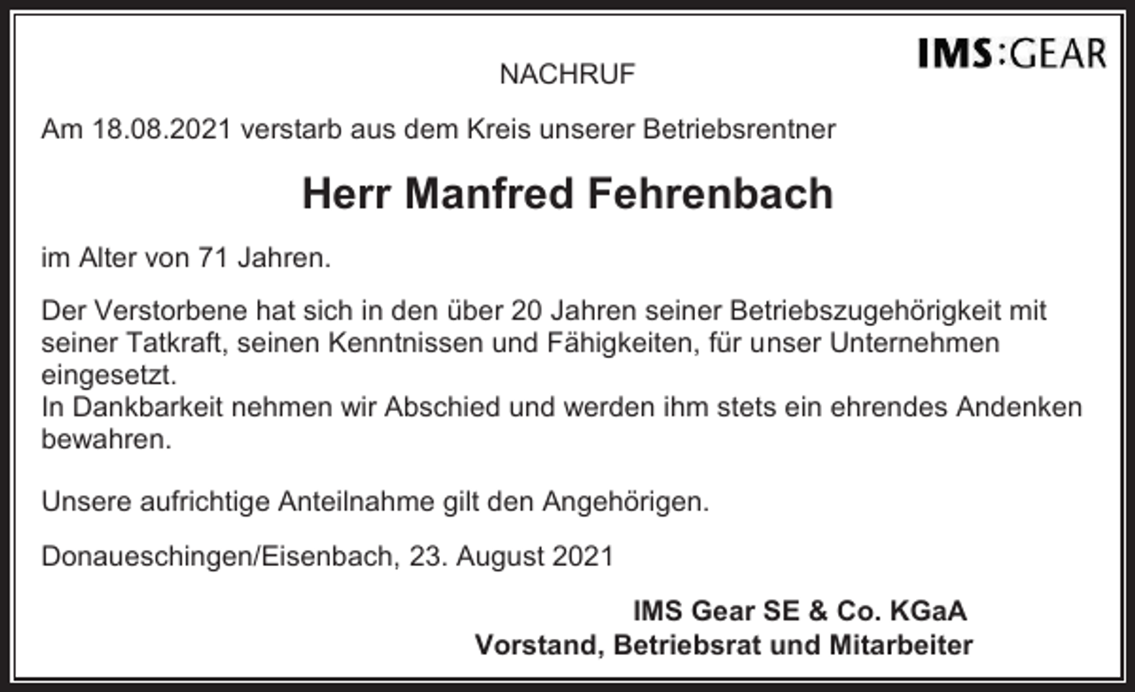 <p>NACHRUF<br />Am 18.08.2021 verstarb aus dem Kreis unserer Betriebsrentner</p><p>Herr Manfred Fehrenbach<br />im Alter von 71 Jahren.<br />Der Verstorbene hat sich in den über 20 Jahren seiner Betriebszugehörigkeit mit<br />seiner Tatkraft, seinen Kenntnissen und Fähigkeiten, für unser Unternehmen<br />eingesetzt.<br />In Dankbarkeit nehmen wir Abschied und werden ihm stets ein ehrendes Andenken<br />bewahren.<br />Unsere aufrichtige Anteilnahme gilt den Angehörigen.<br />Donaueschingen/Eisenbach, 23. August 2021<br />IMS Gear SE &amp; Co. KGaA<br />Vorstand, Betriebsrat und Mitarbeiter</p>