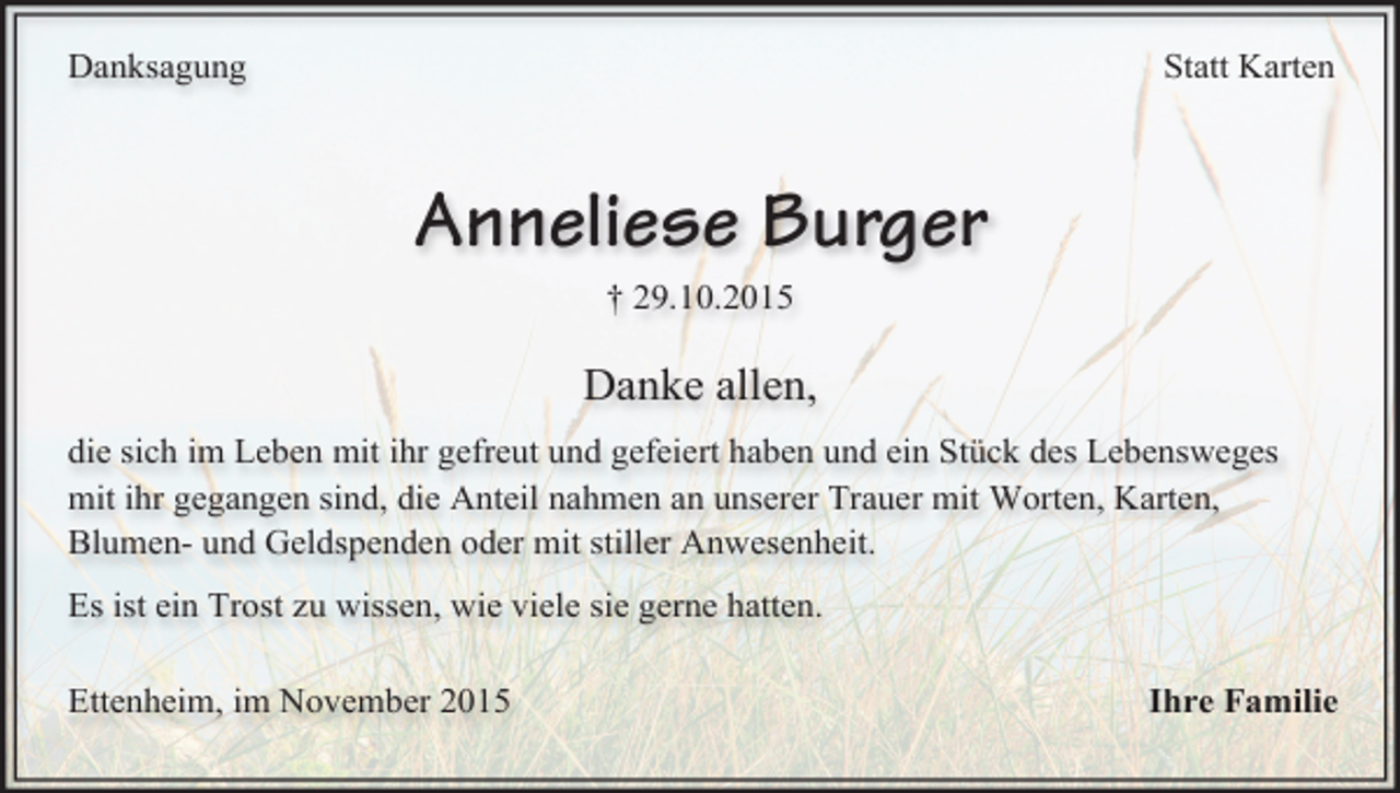 <p>Statt Karten</p><p>Danksagung</p><p>Anneliese Burger<br />† 29.10.2015</p><p>Danke allen,<br />die sich im Leben mit ihr gefreut und gefeiert haben und ein Stück des Lebensweges<br />mit ihr gegangen sind, die Anteil nahmen an unserer Trauer mit Worten, Karten,<br />Blumen- und Geldspenden oder mit stiller Anwesenheit.<br />Es ist ein Trost zu wissen, wie viele sie gerne hatten.<br />Ettenheim, im November 2015</p><p>Ihre Familie</p>