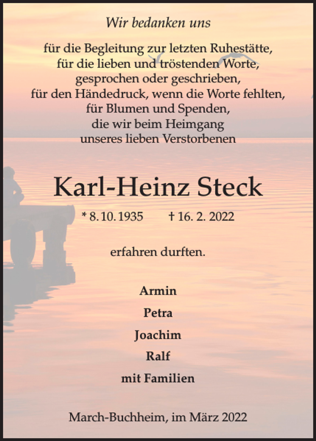 <p>Wir bedanken uns<br />für die Begleitung zur letzten Ruhestätte,<br />für die lieben und tröstenden Worte,<br />gesprochen oder geschrieben,<br />für den Händedruck, wenn die Worte fehlten,<br />für Blumen und Spenden,<br />die wir beim Heimgang<br />unseres lieben Verstorbenen</p><p>Karl-Heinz Steck<br />* 8. 10. 1935 † 16. 2. 2022<br />erfahren durften.<br />Armin<br />Petra<br />Joachim<br />Ralf<br />mit Familien<br />March-Buchheim, im März 2022</p>