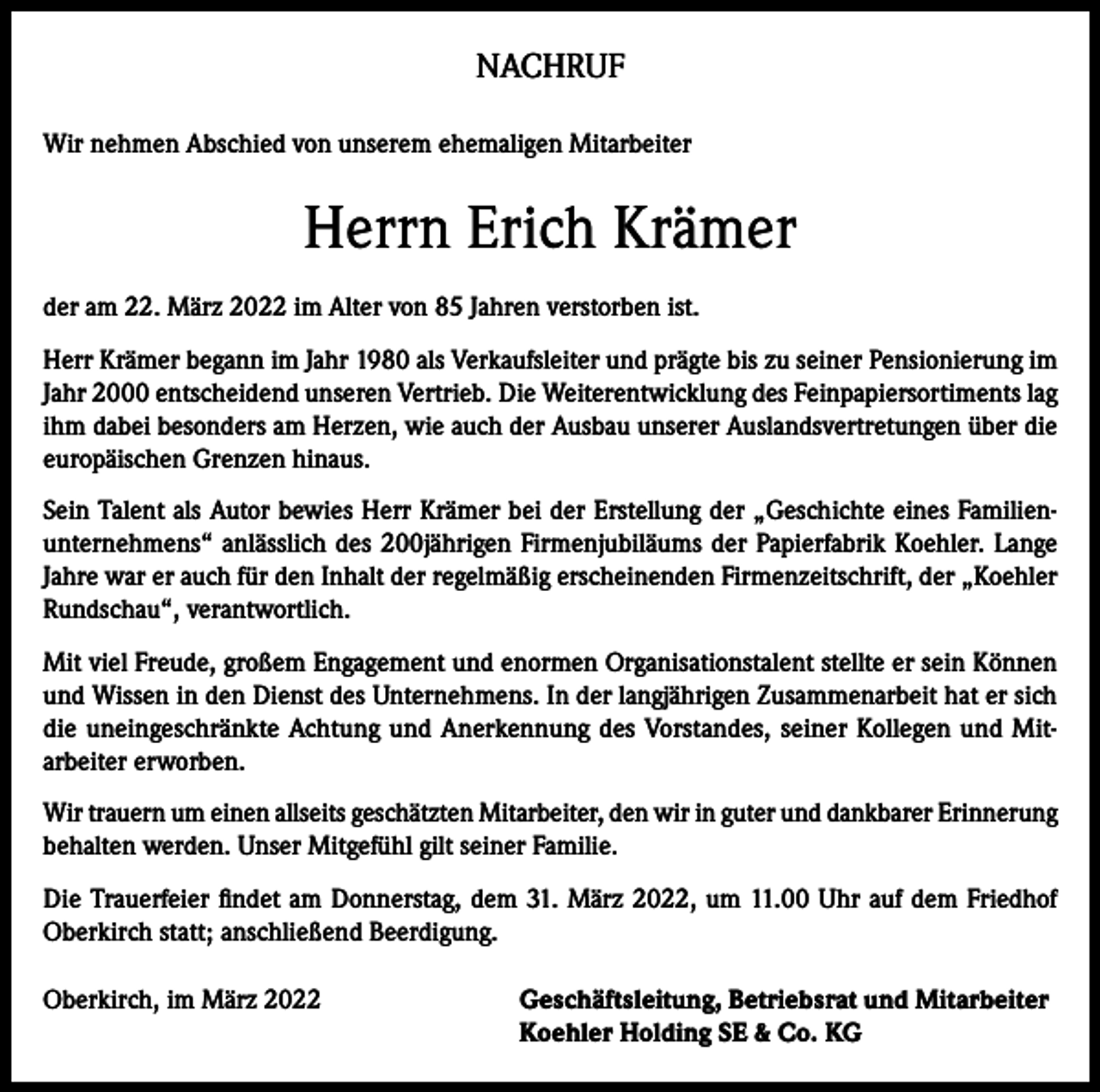<p>NACHRUF<br />Wir nehmen Abschied von unserem ehemaligen Mitarbeiter</p><p>Herrn Erich Krämer<br />der am 22. März 2022 im Alter von 85 Jahren verstorben ist.<br />Herr Krämer begann im Jahr 1980 als Verkaufsleiter und prägte bis zu seiner Pensionierung im<br />Jahr 2000 entscheidend unseren Vertrieb. Die Weiterentwicklung des Feinpapiersortiments lag<br />ihm dabei besonders am Herzen, wie auch der Ausbau unserer Auslandsvertretungen über die<br />europäischen Grenzen hinaus.<br />Sein Talent als Autor bewies Herr Krämer bei der Erstellung der „Geschichte eines Familienunternehmens“ anlässlich des 200jährigen Firmenjubiläums der Papierfabrik Koehler. Lange<br />Jahre war er auch für den Inhalt der regelmäßig erscheinenden Firmenzeitschrift, der „Koehler<br />Rundschau“, verantwortlich.<br />Mit viel Freude, großem Engagement und enormen Organisationstalent stellte er sein Können<br />und Wissen in den Dienst des Unternehmens. In der langjährigen Zusammenarbeit hat er sich<br />die uneingeschränkte Achtung und Anerkennung des Vorstandes, seiner Kollegen und Mitarbeiter erworben.<br />Wir trauern um einen allseits geschätzten Mitarbeiter, den wir in guter und dankbarer Erinnerung<br />behalten werden. Unser Mitgefühl gilt seiner Familie.<br />Die Trauerfeier findet am Donnerstag, dem 31. März 2022, um 11.00 Uhr auf dem Friedhof<br />Oberkirch statt; anschließend Beerdigung.<br />Oberkirch, im März 2022 Geschäftsleitung, Betriebsrat und Mitarbeiter<br />Koehler Holding SE &amp; Co. KG</p>
