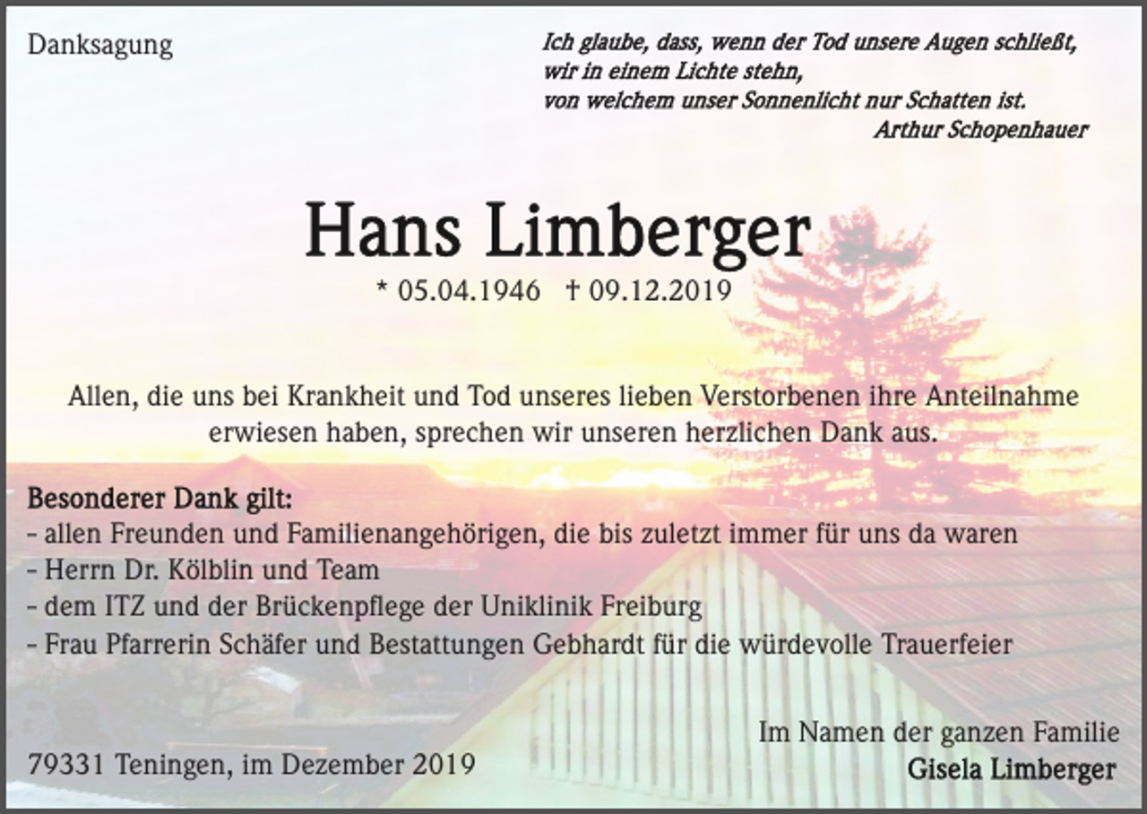 <p>Danksagung</p><p>* 05.04.1946 † 09.12.2019</p><p>Allen, die uns bei Krankheit und Tod unseres lieben Verstorbenen ihre Anteilnahme<br />erwiesen haben, sprechen wir unseren herzlichen Dank aus.</p><p>- allen Freunden und Familienangehörigen, die bis zuletzt immer für uns da waren<br />- Herrn Dr. Kölblin und Team<br />- dem ITZ und der Brückenpﬂege der Uniklinik Freiburg<br />- Frau Pfarrerin Schäfer und Bestattungen Gebhardt für die würdevolle Trauerfeier<br />Im Namen der ganzen Familie<br />79331 Teningen, im Dezember 2019</p>
