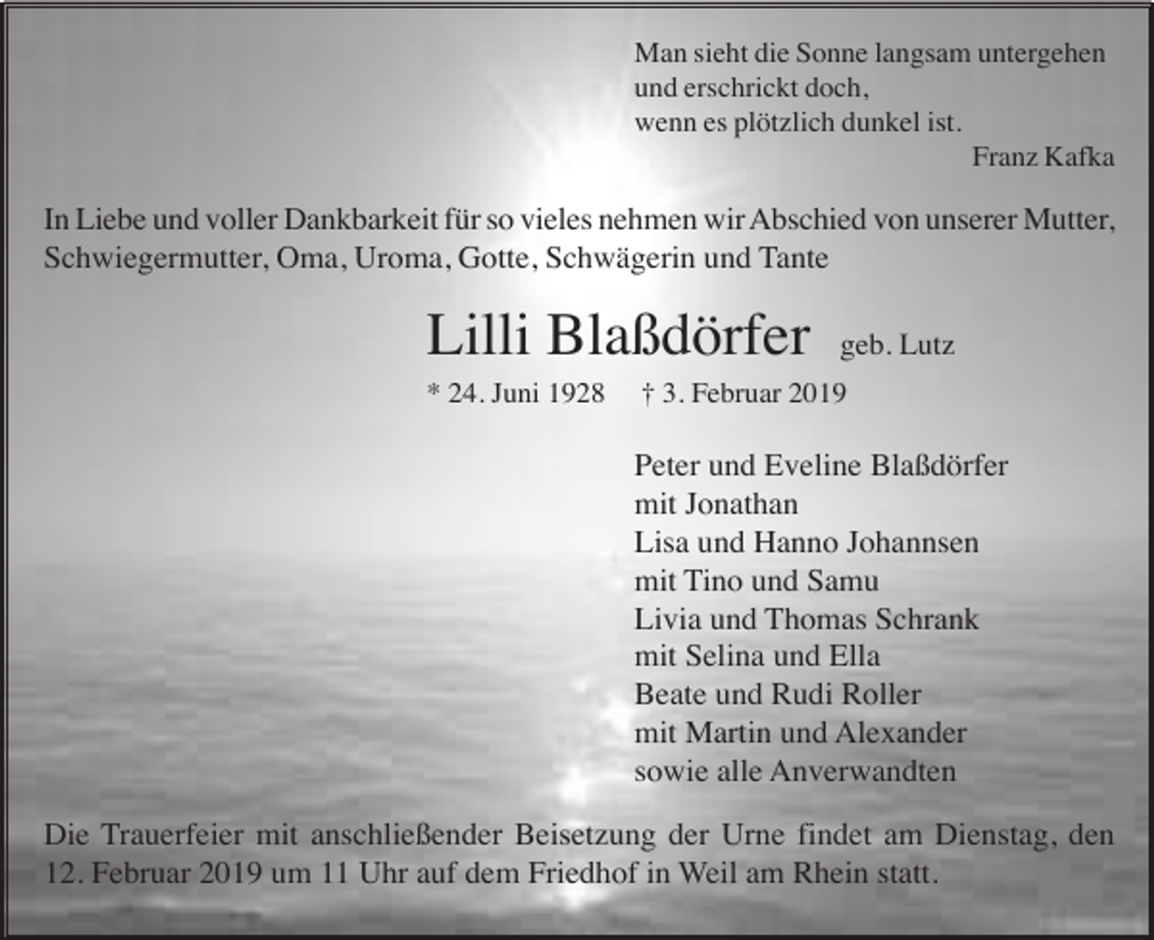 <p>Man sieht die Sonne langsam untergehen<br />und erschrickt doch,<br />wenn es plötzlich dunkel ist.<br />Franz Kafka</p><p>In Liebe und voller Dankbarkeit für so vieles nehmen wir Abschied von unserer Mutter,<br />Schwiegermutter, Oma, Uroma, Gotte, Schwägerin und Tante</p><p>Lilli Blaßdörfer<br />* 24. Juni 1928</p><p>geb. Lutz</p><p>† 3. Februar 2019</p><p>Peter und Eveline Blaßdörfer<br />mit Jonathan<br />Lisa und Hanno Johannsen<br />mit Tino und Samu<br />Livia und Thomas Schrank<br />mit Selina und Ella<br />Beate und Rudi Roller<br />mit Martin und Alexander<br />sowie alle Anverwandten<br />Die Trauerfeier mit anschließender Beisetzung der Urne findet am Dienstag, den<br />12. Februar 2019 um 11 Uhr auf dem Friedhof in Weil am Rhein statt.</p>
