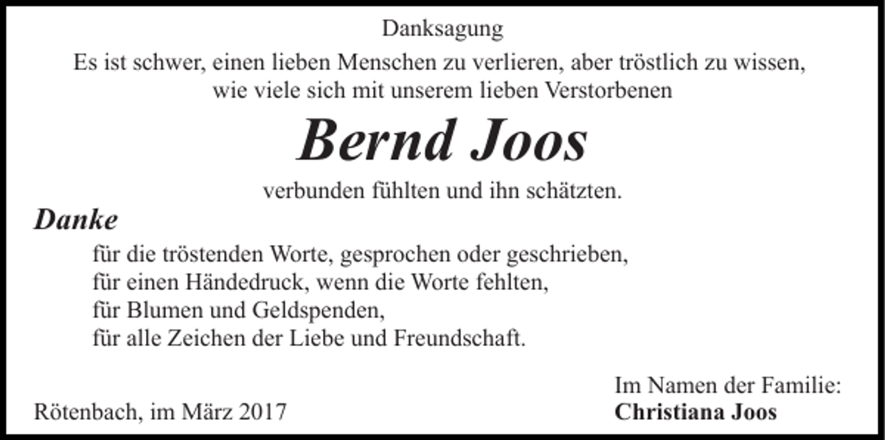 <p>Danksagung<br />Es ist schwer, einen lieben Menschen zu verlieren, aber tröstlich zu wissen,<br />wie viele sich mit unserem lieben Verstorbenen</p><p>Bernd Joos<br />Danke</p><p>verbunden fühlten und ihn schätzten.</p><p>für die tröstenden Worte, gesprochen oder geschrieben,<br />für einen Händedruck, wenn die Worte fehlten,<br />für Blumen und Geldspenden,<br />für alle Zeichen der Liebe und Freundschaft.<br />Rötenbach, im März 2017</p><p>Im Namen der Familie:<br />Christiana Joos</p>