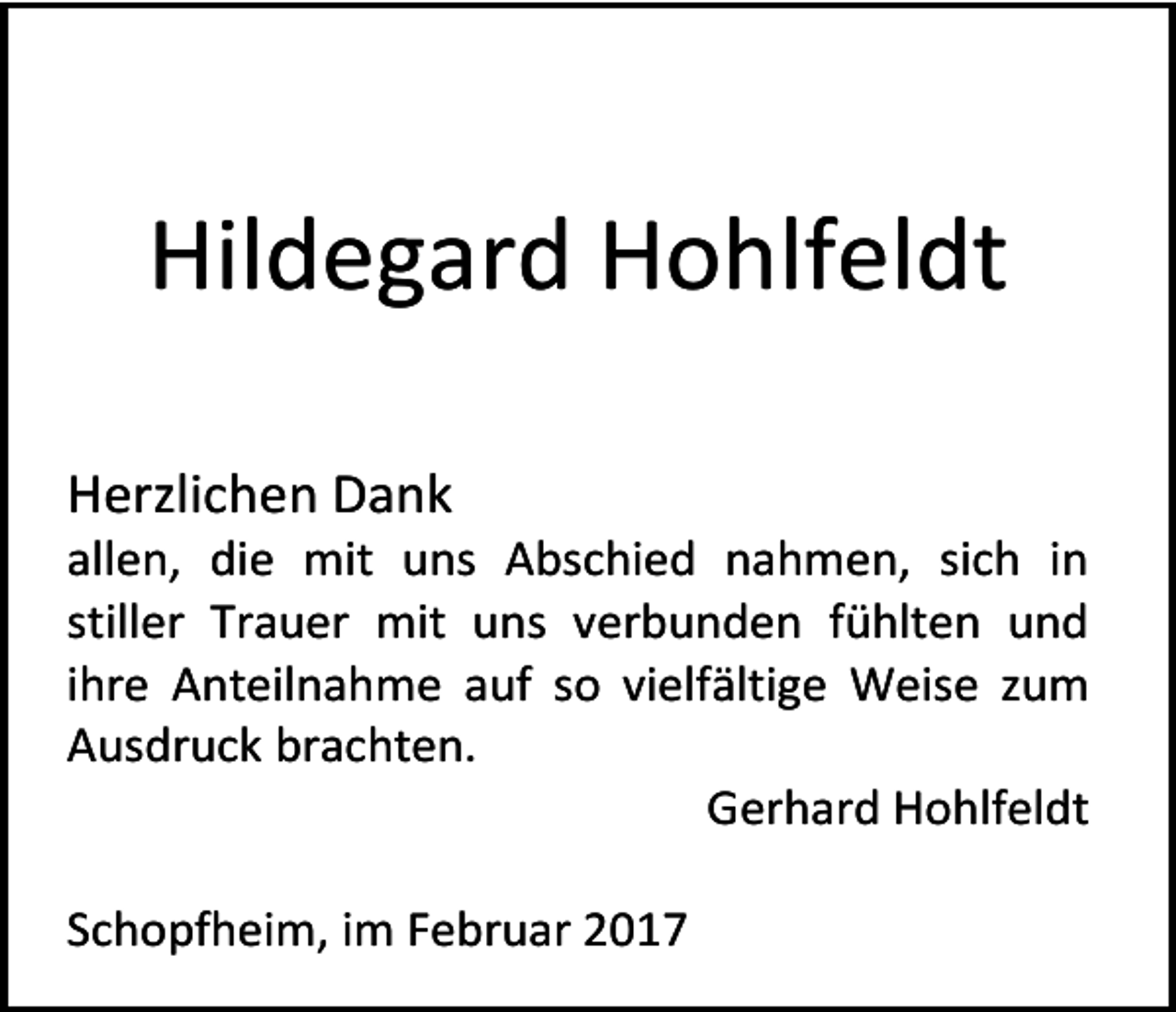 <p>Hildegard Hohlfeldt<br />Herzlichen Dank</p><p>allen, die mit uns Abschied nahmen, sich in<br />stiller Trauer mit uns verbunden fühlten und<br />ihre Anteilnahme auf so vielfältige Weise zum<br />Ausdruck brachten.<br />Gerhard Hohlfeldt<br />Schopfheim, im Februar 2017</p>