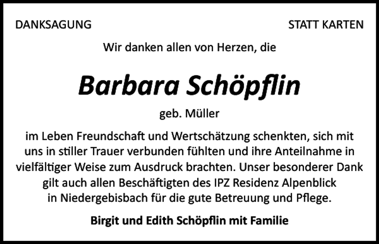 <p>DANKSAGUNG</p><p>STATT KARTEN<br />Wir danken allen von Herzen, die</p><p>Barbara Schöpflin<br />geb. Müller<br />im Leben Freundschaft und Wertschätzung schenkten, sich mit<br />uns in stiller Trauer verbunden fühlten und ihre Anteilnahme in<br />vielfältiger Weise zum Ausdruck brachten. Unser besonderer Dank<br />gilt auch allen Beschäftigten des IPZ Residenz Alpenblick<br />in Niedergebisbach für die gute Betreuung und Pflege.<br />Birgit und Edith Schöpflin mit Familie</p>