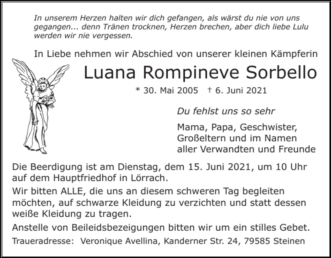 <p>In unserem Herzen halten wir dich gefangen, als wärst du nie von uns<br />gegangen... denn Tränen trocknen, Herzen brechen, aber dich liebe Lulu<br />werden wir nie vergessen.</p><p>In Liebe nehmen wir Abschied von unserer kleinen Kämpferin</p><p>Luana Rompineve Sorbello<br />* 30. Mai 2005</p><p>† 6. Juni 2021</p><p>Du fehlst uns so sehr<br />Mama, Papa, Geschwister,<br />Großeltern und im Namen<br />aller Verwandten und Freunde<br />Die Beerdigung ist am Dienstag, dem 15. Juni 2021, um 10 Uhr<br />auf dem Hauptfriedhof in Lörrach.<br />Wir bitten ALLE, die uns an diesem schweren Tag begleiten<br />möchten, auf schwarze Kleidung zu verzichten und statt dessen<br />weiße Kleidung zu tragen.<br />Anstelle von Beileidsbezeigungen bitten wir um ein stilles Gebet.<br />Traueradresse: Veronique Avellina, Kanderner Str. 24, 79585 Steinen</p>