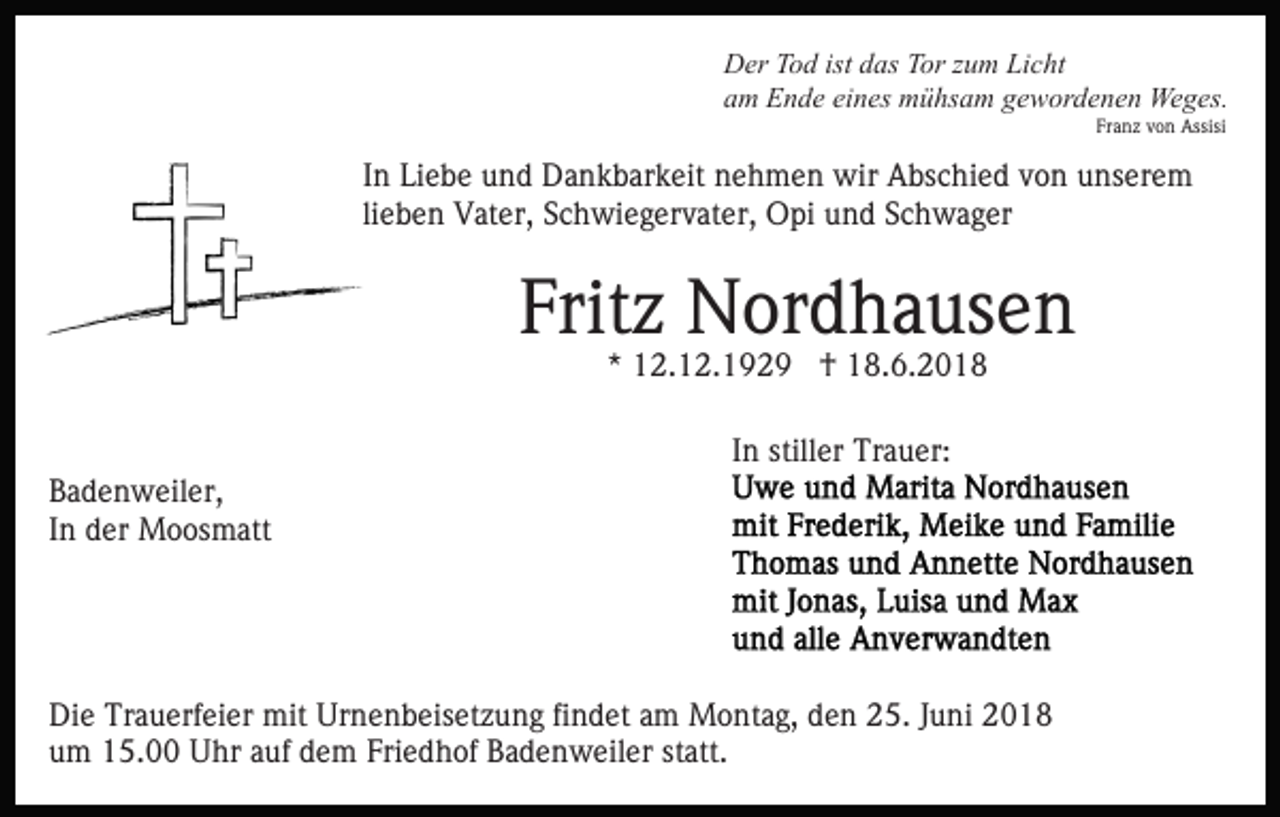 <p>Der Tod ist das Tor zum Licht<br />am Ende eines mühsam gewordenen Weges.<br />Franz von Assisi</p><p>In Liebe und Dankbarkeit nehmen wir Abschied von unserem<br />lieben Vater, Schwiegervater, Opi und Schwager</p><p>Fritz Nordhausen<br />* 12.12.1929 † 18.6.2018<br />In stiller Trauer:<br />Badenweiler,<br />In der Moosmatt</p><p>Die Trauerfeier mit Urnenbeisetzung findet am Montag, den 25. Juni 2018<br />um 15.00 Uhr auf dem Friedhof Badenweiler statt.</p>