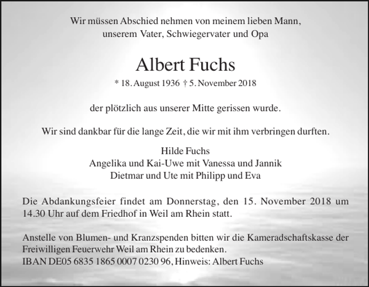 <p>Wir müssen Abschied nehmen von meinem lieben Mann,<br />unserem Vater, Schwiegervater und Opa</p><p>Albert Fuchs<br />* 18. August 1936 † 5. November 2018</p><p>der plötzlich aus unserer Mitte gerissen wurde.<br />Wir sind dankbar für die lange Zeit, die wir mit ihm verbringen durften.<br />Hilde Fuchs<br />Angelika und Kai-Uwe mit Vanessa und Jannik<br />Dietmar und Ute mit Philipp und Eva<br />Die Abdankungsfeier findet am Donnerstag, den 15. November 2018 um<br />14.30 Uhr auf dem Friedhof in Weil am Rhein statt.<br />Anstelle von Blumen- und Kranzspenden bitten wir die Kameradschaftskasse der<br />Freiwilligen Feuerwehr Weil am Rhein zu bedenken.<br />IBAN DE05 6835 1865 0007 0230 96, Hinweis: Albert Fuchs</p>