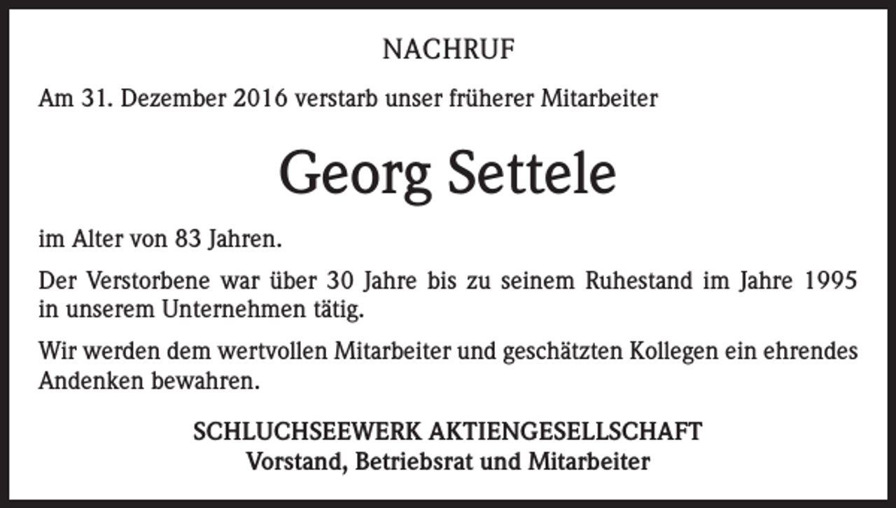 <p>NACHRUF<br />Am 31. Dezember 2016 verstarb unser früherer Mitarbeiter</p><p>Georg Settele<br />im Alter von 83 Jahren.<br />Der Verstorbene war über 30 Jahre bis zu seinem Ruhestand im Jahre 1995<br />in unserem Unternehmen tätig.<br />Wir werden dem wertvollen Mitarbeiter und geschätzten Kollegen ein ehrendes<br />Andenken bewahren.<br />SCHLUCHSEEWERK AKTIENGESELLSCHAFT<br />Vorstand, Betriebsrat und Mitarbeiter</p>