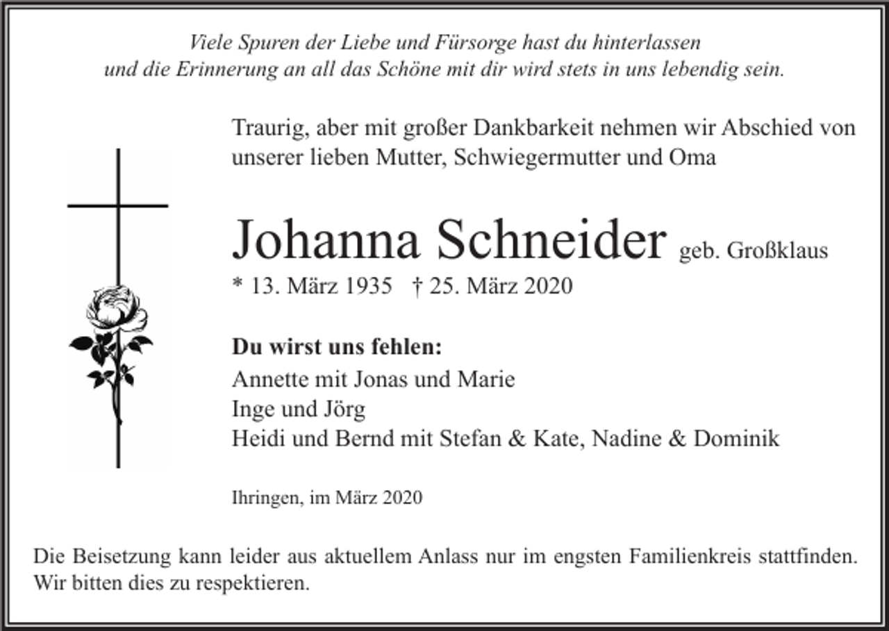 <p>Viele Spuren der Liebe und Fürsorge hast du hinterlassen<br />und die Erinnerung an all das Schöne mit dir wird stets in uns lebendig sein.</p><p>Traurig, aber mit großer Dankbarkeit nehmen wir Abschied von<br />unserer lieben Mutter, Schwiegermutter und Oma</p><p>Johanna Schneider geb. Großklaus<br />* 13. März 1935 † 25. März 2020<br />Du wirst uns fehlen:<br />Annette mit Jonas und Marie<br />Inge und Jörg<br />Heidi und Bernd mit Stefan &amp; Kate, Nadine &amp; Dominik<br />Ihringen, im März 2020</p><p>Die Beisetzung kann leider aus aktuellem Anlass nur im engsten Familienkreis stattfinden.<br />Wir bitten dies zu respektieren.</p>