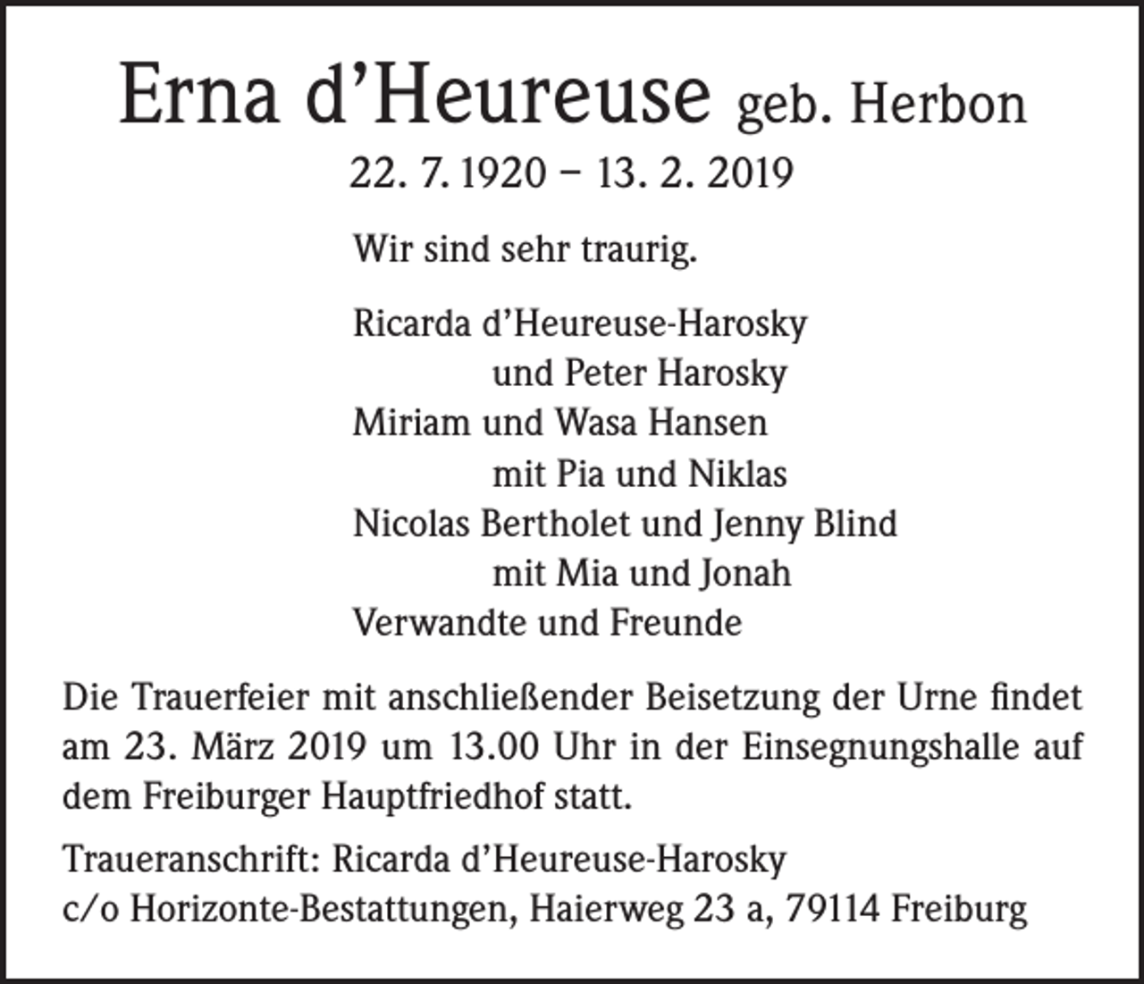 <p>Erna d’Heureuse geb. Herbon<br />22. 7. 1920 – 13. 2. 2019</p><p>Wir sind sehr traurig.</p><p>Ricarda d’Heureuse-Harosky</p><p>und Peter Harosky</p><p>Miriam und Wasa Hansen</p><p>mit Pia und Niklas</p><p>Nicolas Bertholet und Jenny Blind</p><p>mit Mia und Jonah</p><p>Verwandte und Freunde<br />Die Trauerfeier mit anschließender Beisetzung der Urne findet<br />am 23. März 2019 um 13.00 Uhr in der Einsegnungshalle auf<br />dem Freiburger Hauptfriedhof statt.<br />Traueranschrift: Ricarda d’Heureuse-Harosky<br />c/o Horizonte-Bestattungen, Haierweg 23 a, 79114 Freiburg</p>