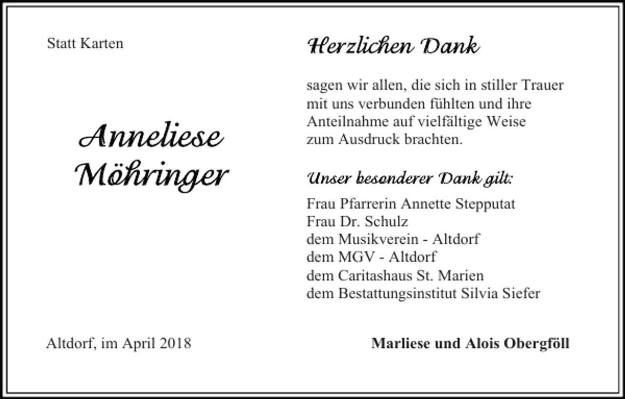 <p>Statt Karten<br />sagen wir allen, die sich in stiller Trauer<br />mit uns verbunden fühlten und ihre<br />Anteilnahme auf vielfältige Weise<br />zum Ausdruck brachten.</p><p>Frau Pfarrerin Annette Stepputat<br />Frau Dr. Schulz<br />dem Musikverein - Altdorf<br />dem MGV - Altdorf<br />dem Caritashaus St. Marien<br />dem Bestattungsinstitut Silvia Siefer<br />Altdorf, im April 2018</p><p>Marliese und Alois Obergföll</p>