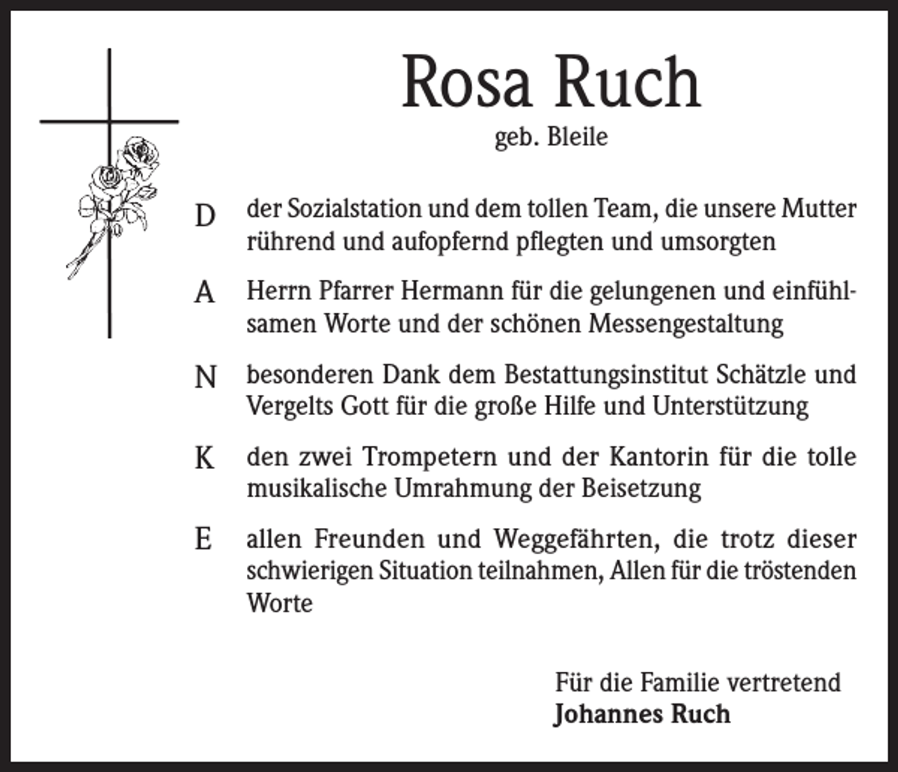 <p>Rosa Ruch<br />geb. Bleile</p><p>D der Sozialstation und dem tollen Team, die unsere Mutter<br />rührend und aufopfernd pflegten und umsorgten</p><p>A Herrn Pfarrer Hermann für die gelungenen und einfühlsamen Worte und der schönen Messengestaltung</p><p>N besonderen Dank dem Bestattungsinstitut Schätzle und<br />Vergelts Gott für die große Hilfe und Unterstützung</p><p>K den zwei Trompetern und der Kantorin für die tolle<br />musikalische Umrahmung der Beisetzung</p><p>E</p><p>allen Freunden und Weggefährten, die trotz dieser<br />schwierigen Situation teilnahmen, Allen für die tröstenden<br />Worte<br />Für die Familie vertretend<br />Johannes Ruch</p>