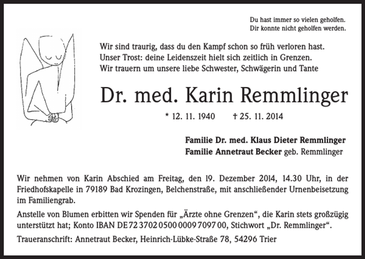 <p>Du hast immer so vielen geholfen.<br />Dir konnte nicht geholfen werden.</p><p>Wir sind traurig, dass du den Kampf schon so früh verloren hast.<br />Unser Trost: deine Leidenszeit hielt sich zeitlich in Grenzen.<br />Wir trauern um unsere liebe Schwester, Schwägerin und Tante</p><p>Dr. med. Karin Remmlinger<br />* 12. 11. 1940 † 25. 11. 2014<br />Familie Dr. med. Klaus Dieter Remmlinger<br />Familie Annetraut Becker geb. Remmlinger<br />Wir nehmen von Karin Abschied am Freitag, den l9. Dezember 20l4, 14.30 Uhr, in der<br />­Friedhofskapelle in 79189 Bad Krozingen, Belchenstraße, mit anschließender Urnen­beisetzung<br />im Familiengrab.<br />Anstelle von Blumen erbitten wir Spenden für „Ärzte ohne Grenzen“, die Karin stets großzügig<br />unterstützt hat; Konto IBAN DE 72 3702 0509 7097 00, Stichwort „Dr. Remmlinger“.<br />Traueranschrift: Annetraut Becker, Heinrich-Lübke-Straße 78‚ 54296 Trier</p>