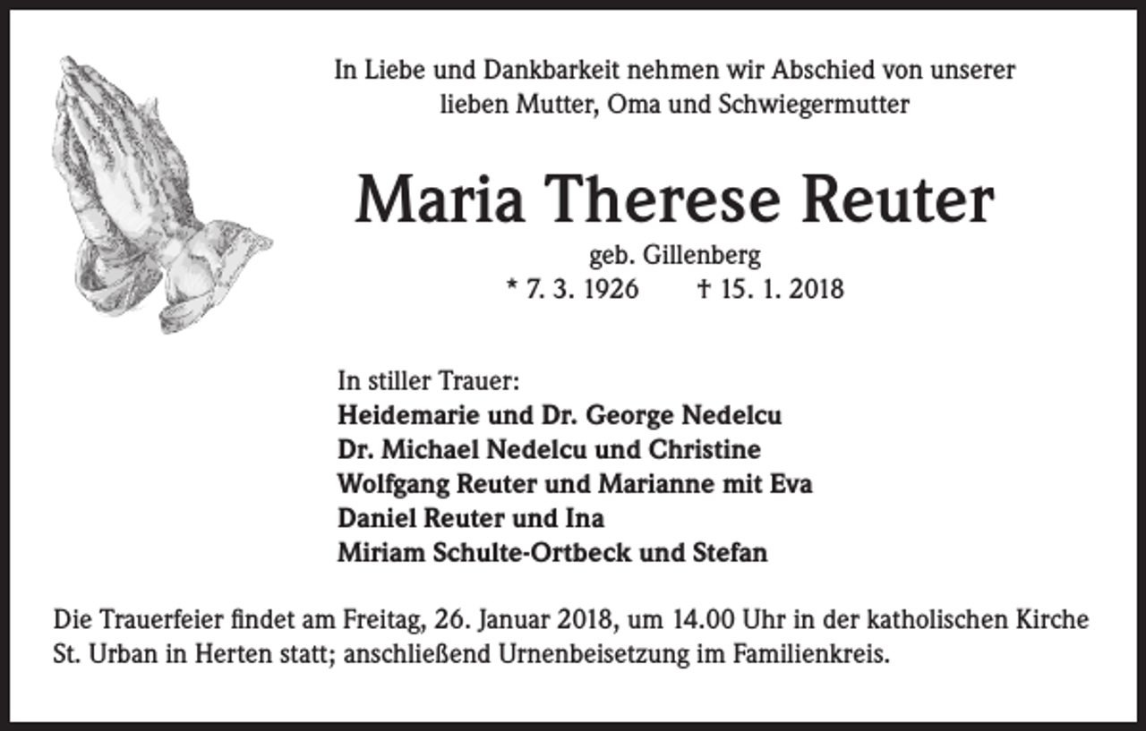 <p>In Liebe und Dankbarkeit nehmen wir Abschied von unserer<br />lieben Mutter, Oma und Schwiegermutter</p><p>Maria Therese Reuter<br />geb. Gillenberg<br />* 7. 3. 1926 † 15. 1. 2018</p><p>In stiller Trauer:<br />Heidemarie und Dr. George Nedelcu<br />Dr. Michael Nedelcu und Christine<br />Wolfgang Reuter und Marianne mit Eva<br />Daniel Reuter und Ina<br />Miriam Schulte-Ortbeck und Stefan<br />Die Trauerfeier findet am Freitag, 26. Januar 2018, um 14.00 Uhr in der katholischen Kirche<br />St. Urban in Herten statt; anschließend Urnenbeisetzung im Familienkreis.</p>