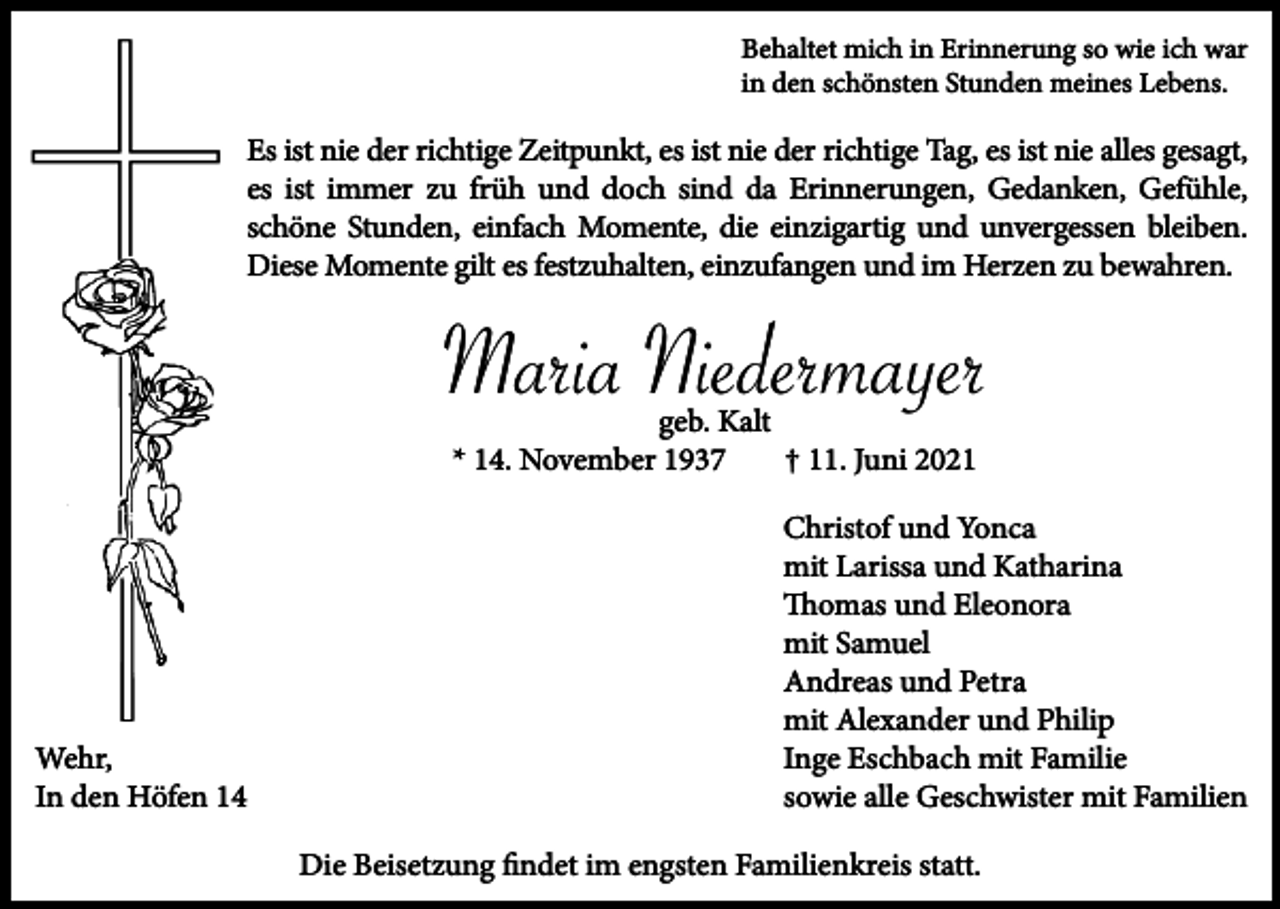 <p>Behaltet mich in Erinnerung so wie ich war<br />in den schönsten Stunden meines Lebens.</p><p>Es ist nie der richtige Zeitpunkt, es ist nie der richtige Tag, es ist nie alles gesagt,<br />es ist immer zu früh und doch sind da Erinnerungen, Gedanken, Gefühle,<br />schöne Stunden, einfach Momente, die einzigartig und unvergessen bleiben.<br />Diese Momente gilt es festzuhalten, einzufangen und im Herzen zu bewahren.</p><p>Maria Niedermayer<br />geb. Kalt<br />* 14. November 1937<br />† 11. Juni 2021</p><p>Wehr,<br />In den Höfen 14</p><p>Christof und Yonca<br />mit Larissa und Katharina<br />Thomas und Eleonora<br />mit Samuel<br />Andreas und Petra<br />mit Alexander und Philip<br />Inge Eschbach mit Familie<br />sowie alle Geschwister mit Familien<br />Die Beisetzung ﬁndet im engsten Familienkreis statt.</p>