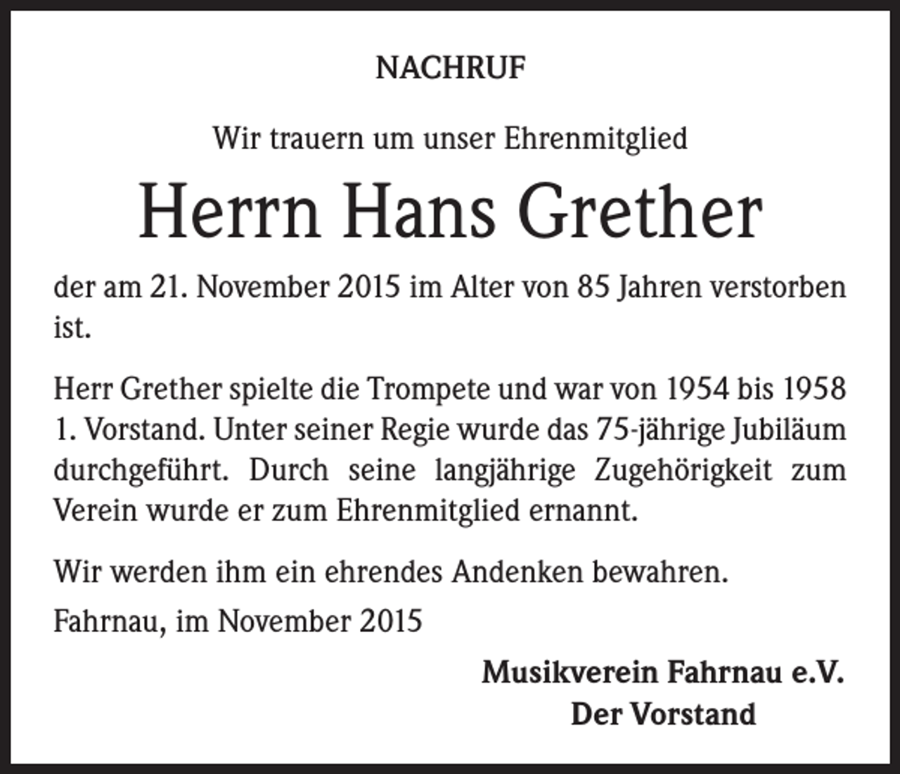 <p>NACHRUF<br />Wir trauern um unser Ehrenmitglied</p><p>Herrn Hans Grether<br />der am 21. November 2015 im Alter von 85 Jahren verstorben<br />ist.<br />Herr Grether spielte die Trompete und war von 1954 bis 1958<br />1. Vorstand. Unter seiner Regie wurde das 75-jährige Jubiläum<br />durchgeführt. Durch seine langjährige Zugehörigkeit zum<br />Verein wurde er zum Ehrenmitglied ernannt.<br />Wir werden ihm ein ehrendes Andenken bewahren.<br />Fahrnau, im November 2015</p><p>Musikverein Fahrnau e.V.</p><p>Der Vorstand</p>