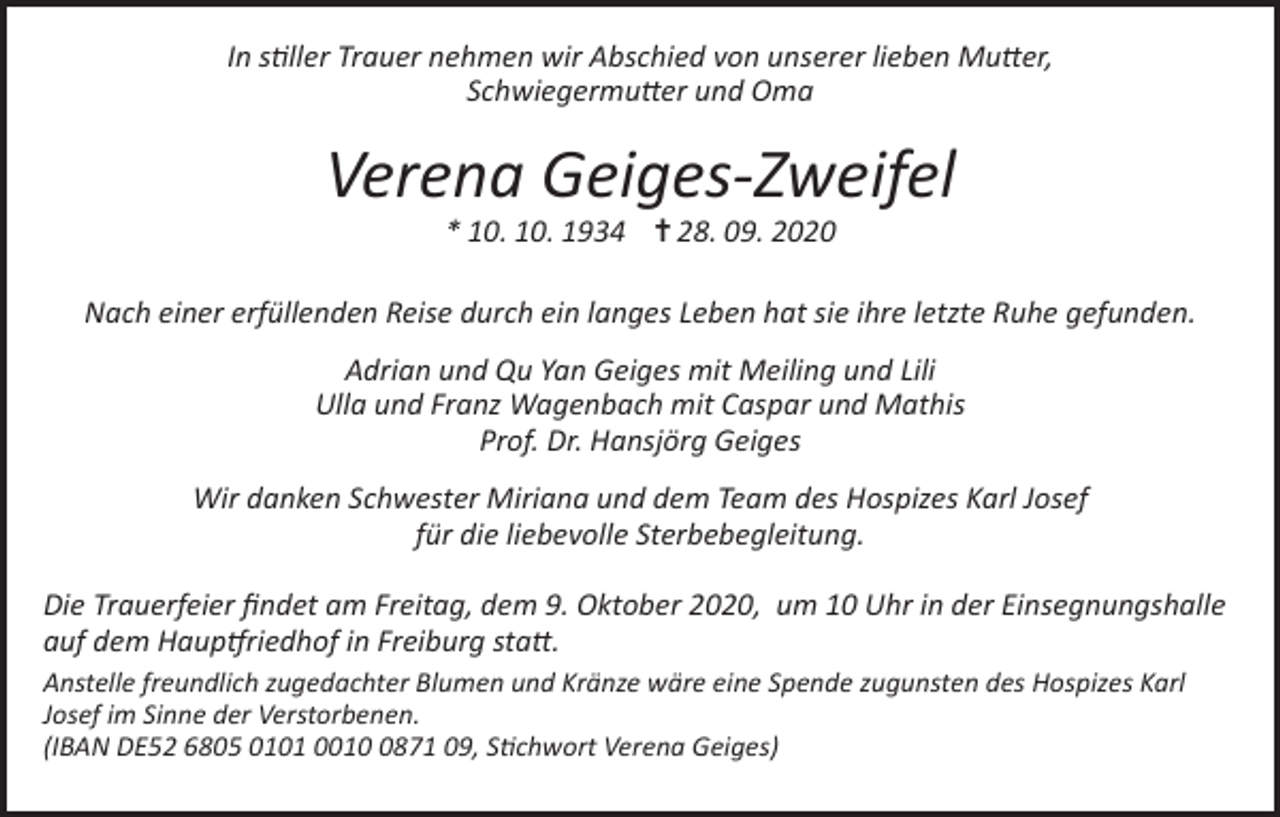 <p>In stiller Trauer nehmen wir Abschied von unserer lieben Mutter,<br />Schwiegermutter und Oma</p><p>Verena Geiges-Zweifel<br />* 10. 10. 1934 ✝ 28. 09. 2020</p><p>Nach einer erfüllenden Reise durch ein langes Leben hat sie ihre letzte Ruhe gefunden.<br />Adrian und Qu Yan Geiges mit Meiling und Lili<br />Ulla und Franz Wagenbach mit Caspar und Mathis<br />Prof. Dr. Hansjörg Geiges<br />Wir danken Schwester Miriana und dem Team des Hospizes Karl Josef<br />für die liebevolle Sterbebegleitung.<br />Die Trauerfeier findet am Freitag, dem 9. Oktober 2020, um 10 Uhr in der Einsegnungshalle<br />auf dem Hauptfriedhof in Freiburg statt.<br />Anstelle freundlich zugedachter Blumen und Kränze wäre eine Spende zugunsten des Hospizes Karl<br />Josef im Sinne der Verstorbenen.<br />(IBAN DE52 6805 0101 001871 09, Stichwort Verena Geiges)</p>