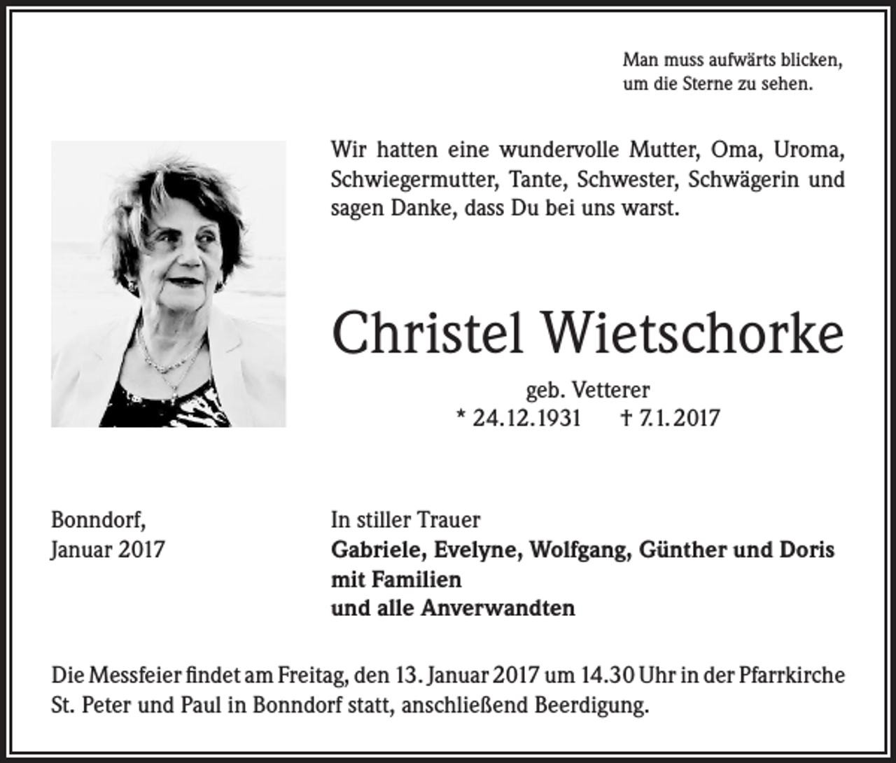 <p>Man muss aufwärts blicken,<br />um die Sterne zu sehen.</p><p>Wir hatten eine wundervolle Mutter, Oma, Uroma,<br />Schwiegermutter, Tante, Schwester, Schwägerin und<br />sagen Danke, dass Du bei uns warst.</p><p>Christel Wietschorke<br />geb. Vetterer<br />* 24.12.1931 † 7.1. 2017</p><p>Bonndorf,<br />In stiller Trauer<br />Januar 2017 Gabriele, Evelyne, Wolfgang, Günther und Doris<br />mit Familien<br />und alle Anverwandten<br />Die Messfeier findet am Freitag, den 13. Januar 2017 um 14.30 Uhr in der Pfarrkirche<br />St. Peter und Paul in Bonndorf statt, anschließend Beerdigung.</p>
