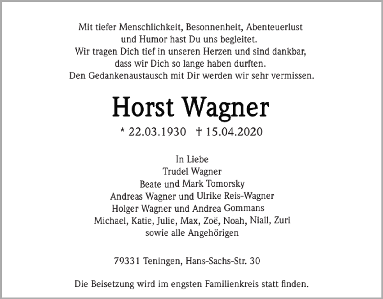 <p>Mit tiefer Menschlichkeit, Besonnenheit, Abenteuerlust<br />und Humor hast Du uns begleitet.<br />Wir tragen Dich tief in unseren Herzen und sind dankbar,<br />dass wir Dich so lange haben durften.<br />Den Gedankenaustausch mit Dir werden wir sehr vermissen.</p><p>* 22.03.1930 † 15.04.2020<br />In Liebe<br />Trudel Wagner<br />Beate und Mark Tomorsky<br />Andreas Wagner und Ulrike Reis-Wagner<br />Holger Wagner und Andrea Gommans<br />Michael, Katie, Julie, Max, Zoë, Noah, Niall, Zuri<br />sowie alle Angehörigen</p><p>79331 Teningen, Hans-Sachs-Str. 30<br />Die Beisetzung wird im engsten Familienkreis statt ﬁnden.</p>