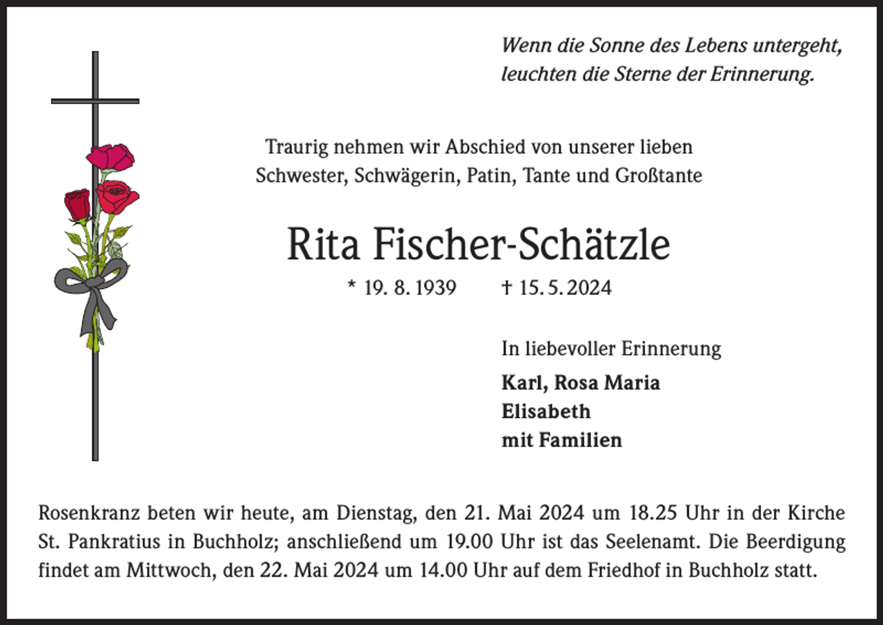 <p>Wenn die Sonne des Lebens untergeht,<br />leuchten die Sterne der Erinnerung.<br />Traurig nehmen wir Abschied von unserer lieben<br />Schwester, Schwägerin, Patin, Tante und Großtante</p><p>Rita Fischer-Schätzle<br />* 19. 8. 1939 † 15. 5. 2024<br />In liebevoller Erinnerung<br />Karl, Rosa Maria<br />Elisabeth<br />mit Familien<br />Rosenkranz beten wir heute, am Dienstag, den 21. Mai 2024 um 18.25 Uhr in der Kirche<br />St. Pankratius in Buchholz; anschließend um 19.00 Uhr ist das Seelenamt. Die Beerdigung<br />findet am Mittwoch, den 22. Mai 2024 um 14.00 Uhr auf dem Friedhof in Buchholz statt.</p>